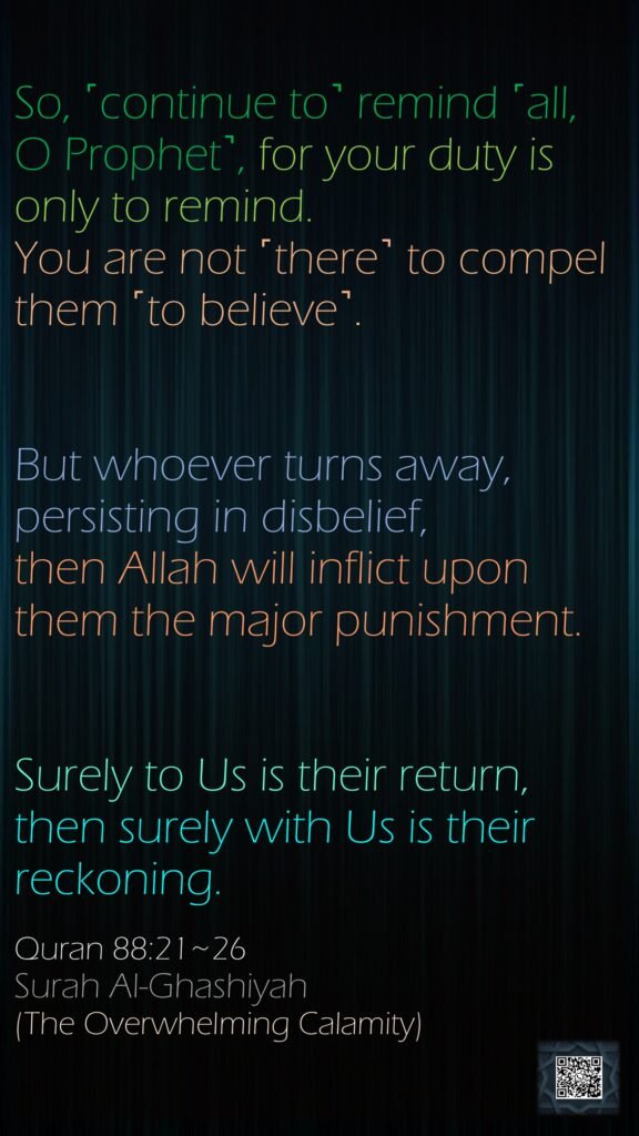 So, ˹continue to˺ remind ˹all, O Prophet˺, for your duty is only to remind.You are not ˹there˺ to compel them ˹to believe˺.But whoever turns away, persisting in disbelief,then Allah will inflict upon them the major punishment.Surely to Us is their return,then surely with Us is their reckoning.Quran 88:21~26Surah Al-Ghashiyah(The Overwhelming Calamity)
