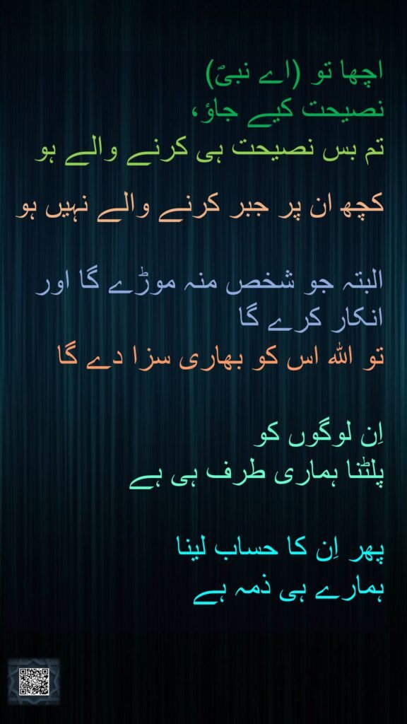 اچھا تو (اے نبیؐ) 
نصیحت کیے جاؤ، 
تم بس نصیحت ہی کرنے والے ہو 

کچھ ان پر جبر کرنے والے نہیں ہو
 
البتہ جو شخص منہ موڑے گا اور انکار کرے گا 
تو اللہ اس کو بھاری سزا دے گا 

اِن لوگوں کو 
پلٹنا ہماری طرف ہی ہے 

پھر اِن کا حساب لینا 
ہمارے ہی ذمہ ہے