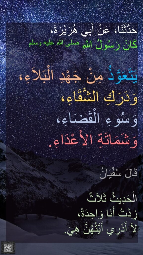 حَدَّثَنَا، عَنْ أَبِي هُرَيْرَةَ، 
كَانَ رَسُولُ اللَّهِ صلى الله عليه وسلم 

يَتَعَوَّذُ مِنْ جَهْدِ الْبَلاَءِ، 
وَدَرَكِ الشَّقَاءِ، 
وَسُوءِ الْقَضَاءِ، 
وَشَمَاتَةِ الأَعْدَاءِ‏.‏ 

قَالَ سُفْيَانُ
 
الْحَدِيثُ ثَلاَثٌ 
زِدْتُ أَنَا وَاحِدَةً، 
لاَ أَدْرِي أَيَّتُهُنَّ هِيَ‏.‏‏
