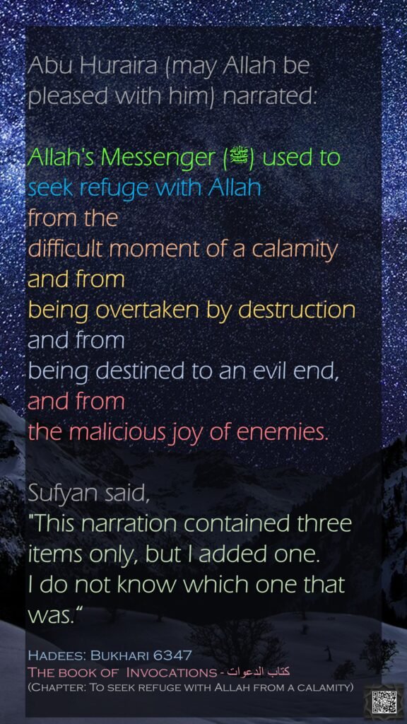 Abu Huraira (may Allah be pleased with him) narrated:Allah's Messenger (ﷺ) used to seek refuge with Allah from the difficult moment of a calamity and from being overtaken by destruction and from being destined to an evil end, and from the malicious joy of enemies.Sufyan said, "This narration contained three items only, but I added one. I do not know which one that was.“Hadees: Bukhari 6347The book of  Invocations - كتاب الدعوات(Chapter: To seek refuge with Allah from a calamity)
