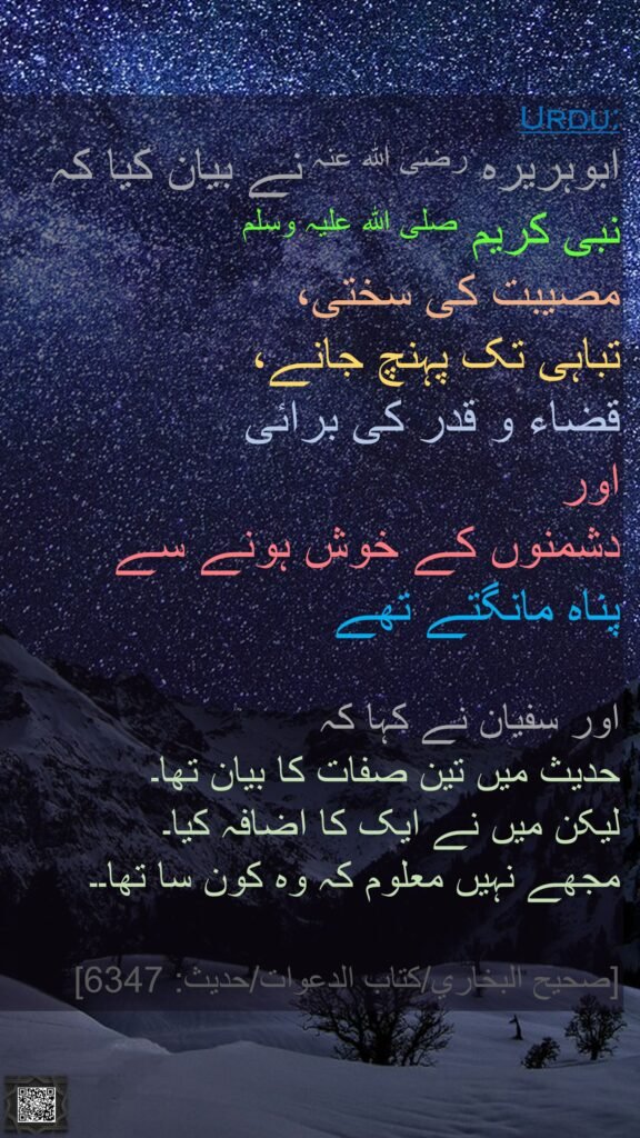 ابوہریرہ رضی اللہ عنہ نے بیان کیا کہ 
نبی کریم صلی اللہ علیہ وسلم 
مصیبت کی سختی، 
تباہی تک پہنچ جانے، 
قضاء و قدر کی برائی 
اور 
دشمنوں کے خوش ہونے سے 
پناہ مانگتے تھے 

اور سفیان نے کہا کہ 
حدیث میں تین صفات کا بیان تھا۔
لیکن میں نے ایک کا اضافہ کیا۔ 
مجھے نہیں معلوم کہ وہ کون سا تھا۔۔ 

[صحيح البخاري/كتاب الدعوات/حدیث: 6347]
