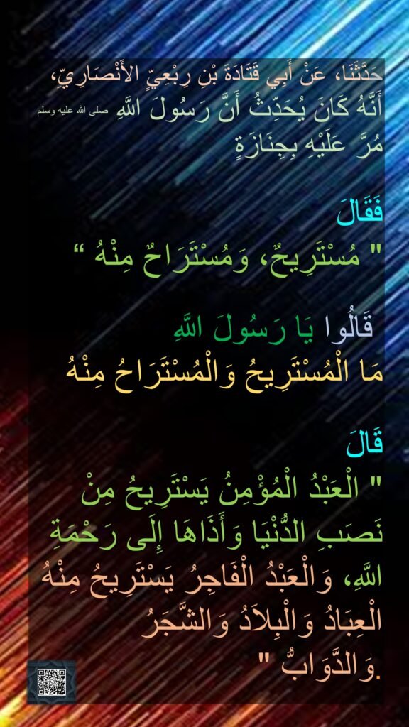 حَدَّثَنَا، عَنْ أَبِي قَتَادَةَ بْنِ رِبْعِيٍّ الأَنْصَارِيِّ، 
أَنَّهُ كَانَ يُحَدِّثُ أَنَّ رَسُولَ اللَّهِ صلى الله عليه وسلم مُرَّ عَلَيْهِ بِجِنَازَةٍ 

فَقَالَ 
‏"‏ مُسْتَرِيحٌ، وَمُسْتَرَاحٌ مِنْهُ ‏“

‏‏‏ قَالُوا يَا رَسُولَ اللَّهِ 
مَا الْمُسْتَرِيحُ وَالْمُسْتَرَاحُ مِنْهُ 

قَالَ ‏
"‏ الْعَبْدُ الْمُؤْمِنُ يَسْتَرِيحُ مِنْ نَصَبِ الدُّنْيَا وَأَذَاهَا إِلَى رَحْمَةِ اللَّهِ، وَالْعَبْدُ الْفَاجِرُ يَسْتَرِيحُ مِنْهُ الْعِبَادُ وَالْبِلاَدُ وَالشَّجَرُ وَالدَّوَابُّ ‏"