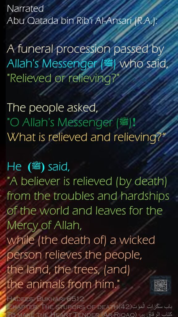 Narrated Abu Qatada bin Rib'i Al-Ansari (R.A.):A funeral procession passed by Allah's Messenger (ﷺ) who said, "Relieved or relieving?" The people asked, "O Allah's Messenger (ﷺ) ! What is relieved and relieving?“He (ﷺ)  said, "A believer is relieved (by death) from the troubles and hardships of the world and leaves for the Mercy of Allah, while (the death of) a wicked person relieves the people, the land, the trees, (and) the animals from him."Hadees: Bukhari 6512Chapter: The stupors of death(42)باب سَكَرَاتِ الْمَوْتِTo make the Heart Tender (Ar-Riqaq) - كتاب الرقاق »
