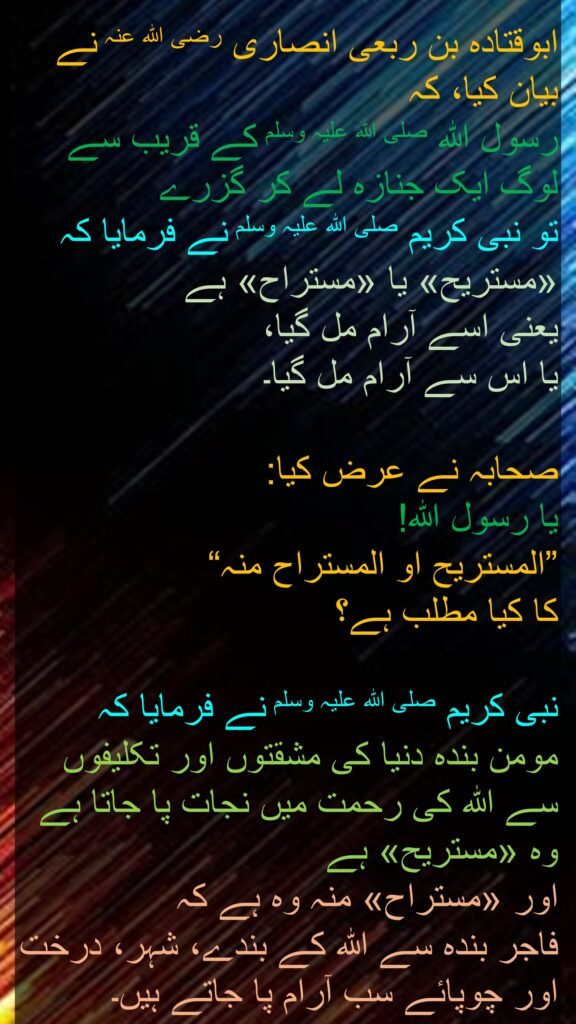 ابوقتادہ بن ربعی انصاری رضی اللہ عنہ نے بیان کیا، کہ   
رسول اللہ صلی اللہ علیہ وسلم کے قریب سے لوگ ایک جنازہ لے کر گزرے 
تو نبی کریم صلی اللہ علیہ وسلم نے فرمایا کہ 
«مستريح» یا «مستراح» ہے 
یعنی اسے آرام مل گیا، 
یا اس سے آرام مل گیا۔ 

صحابہ نے عرض کیا: 
یا رسول اللہ! 
”المستریح او المستراح منہ“ 
کا کیا مطلب ہے؟ 

نبی کریم صلی اللہ علیہ وسلم نے فرمایا کہ 
مومن بندہ دنیا کی مشقتوں اور تکلیفوں سے اللہ کی رحمت میں نجات پا جاتا ہے وہ «مستريح» ہے 
اور «مستراح» منہ وہ ہے کہ 
فاجر بندہ سے اللہ کے بندے، شہر، درخت اور چوپائے سب آرام پا جاتے ہیں۔ 
