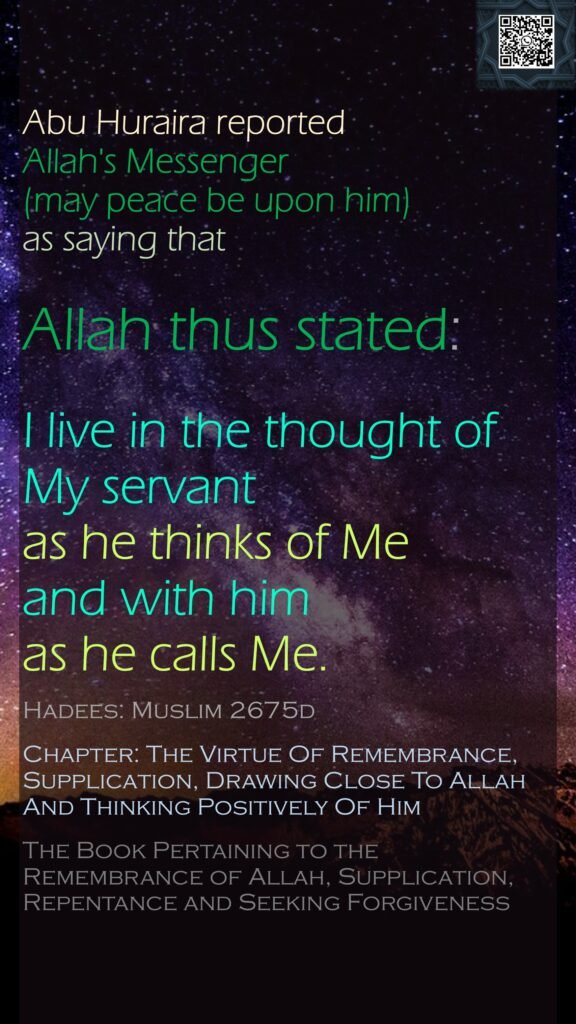 Abu Huraira reported Allah's Messenger (may peace be upon him) as saying that Allah thus stated:I live in the thought of My servant as he thinks of Me and with him as he calls Me.Hadees: Muslim 2675dChapter: The Virtue Of Remembrance, Supplication, Drawing Close To Allah And Thinking Positively Of HimThe Book Pertaining to the Remembrance of Allah, Supplication, Repentance and Seeking Forgiveness