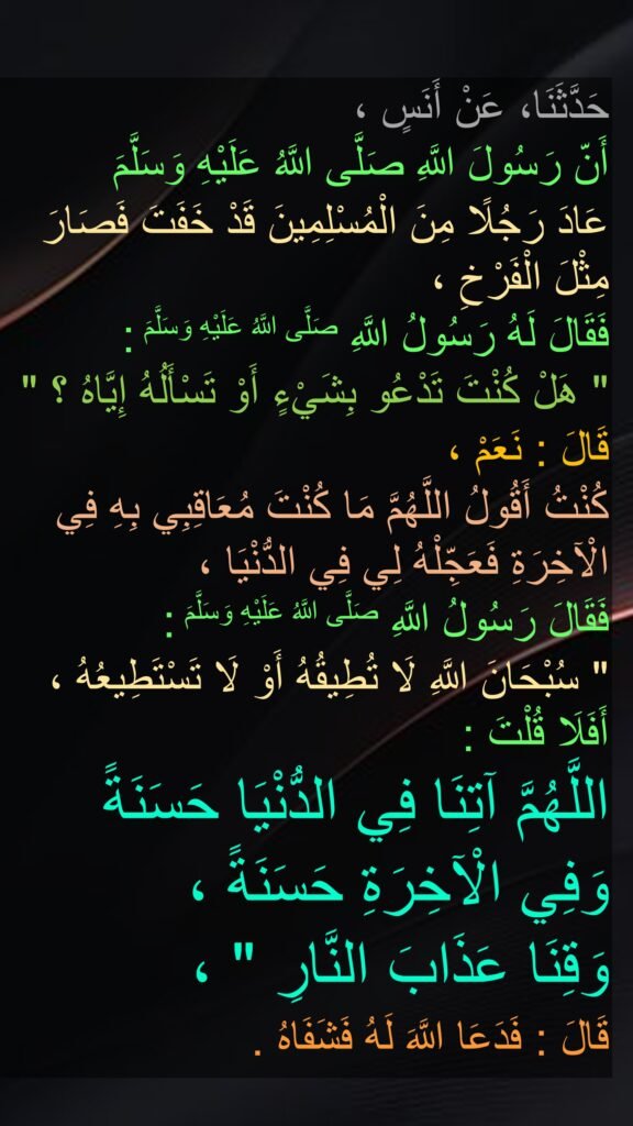 حَدَّثَنَا، عَنْ أَنَسٍ ، 
أَنّ رَسُولَ اللَّهِ صَلَّى اللَّهُ عَلَيْهِ وَسَلَّمَ 
عَادَ رَجُلًا مِنَ الْمُسْلِمِينَ قَدْ خَفَتَ فَصَارَ مِثْلَ الْفَرْخِ ، 
فَقَالَ لَهُ رَسُولُ اللَّهِ صَلَّى اللَّهُ عَلَيْهِ وَسَلَّمَ : 
" هَلْ كُنْتَ تَدْعُو بِشَيْءٍ أَوْ تَسْأَلُهُ إِيَّاهُ ؟ " 
قَالَ : نَعَمْ ، 
كُنْتُ أَقُولُ اللَّهُمَّ مَا كُنْتَ مُعَاقِبِي بِهِ فِي الْآخِرَةِ فَعَجِّلْهُ لِي فِي الدُّنْيَا ، 
فَقَالَ رَسُولُ اللَّهِ صَلَّى اللَّهُ عَلَيْهِ وَسَلَّمَ : 
" سُبْحَانَ اللَّهِ لَا تُطِيقُهُ أَوْ لَا تَسْتَطِيعُهُ ، أَفَلَا قُلْتَ : 
اللَّهُمَّ آتِنَا فِي الدُّنْيَا حَسَنَةً 
وَفِي الْآخِرَةِ حَسَنَةً ، 
وَقِنَا عَذَابَ النَّارِ " ، 
قَالَ : فَدَعَا اللَّهَ لَهُ فَشَفَاهُ .
