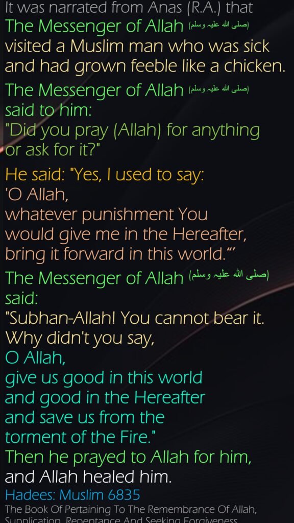 It was narrated from Anas (R.A.) that The Messenger of Allah (صلی ‌اللہ ‌علیہ ‌وسلم) visited a Muslim man who was sick and had grown feeble like a chicken. The Messenger of Allah (صلی ‌اللہ ‌علیہ ‌وسلم) said to him: "Did you pray (Allah) for anything or ask for it?" He said: "Yes, I used to say: 'O Allah, whatever punishment You would give me in the Hereafter, bring it forward in this world.“’ The Messenger of Allah (صلی ‌اللہ ‌علیہ ‌وسلم)  said: "Subhan-Allah! You cannot bear it. Why didn't you say, O Allah, give us good in this world and good in the Hereafter and save us from the torment of the Fire." Then he prayed to Allah for him, and Allah healed him.Hadees: Muslim 6835The Book Of Pertaining To The Remembrance Of Allah, Supplication, Repentance And Seeking Forgiveness