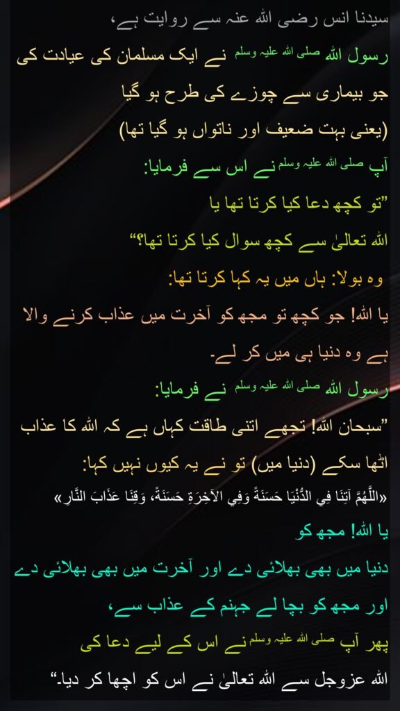 سیدنا انس رضی اللہ عنہ سے روایت ہے، 
رسول اللہ صلی اللہ علیہ وسلم  نے ایک مسلمان کی عیادت کی جو بیماری سے چوزے کی طرح ہو گیا 
(یعنی بہت ضعیف اور ناتواں ہو گیا تھا) 
آپ صلی اللہ علیہ وسلم نے اس سے فرمایا: 
”تو کچھ دعا کیا کرتا تھا یا 
اللہ تعالیٰ سے کچھ سوال کیا کرتا تھا؟“
 وہ بولا: ہاں میں یہ کہا کرتا تھا: 
یا اللہ! جو کچھ تو مجھ کو آخرت میں عذاب کرنے والا ہے وہ دنیا ہی میں کر لے۔ 
رسول اللہ صلی اللہ علیہ وسلم  نے فرمایا: 
”سبحان اللہ! تجھے اتنی طاقت کہاں ہے کہ اللہ کا عذاب اٹھا سکے (دنیا میں) تو نے یہ کیوں نہیں کہا: 
«اللَّهُمَّ آتِنَا فِي الدُّنْيَا حَسَنَةً وَفِي الآخِرَةِ حَسَنَةً، وَقِنَا عَذَابَ النَّارِ» 
یا اللہ! مجھ کو 
دنیا میں بھی بھلائی دے اور آخرت میں بھی بھلائی دے اور مجھ کو بچا لے جہنم کے عذاب سے، 
پھر آپ صلی اللہ علیہ وسلم نے اس کے لیے دعا کی 
اللہ عزوجل سے اللہ تعالیٰ نے اس کو اچھا کر دیا۔“