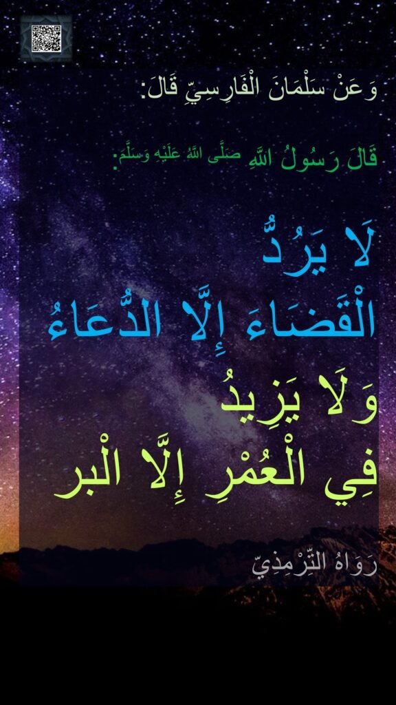 وَعَنْ سَلْمَانَ الْفَارِسِيِّ قَالَ: 

قَالَ رَسُولُ اللَّهِ صَلَّى اللَّهُ عَلَيْهِ وَسَلَّمَ: 

لَا يَرُدُّ 
الْقَضَاءَ إِلَّا الدُّعَاءُ 
وَلَا يَزِيدُ 
فِي الْعُمْرِ إِلَّا الْبر 

رَوَاهُ التِّرْمِذِيّ
