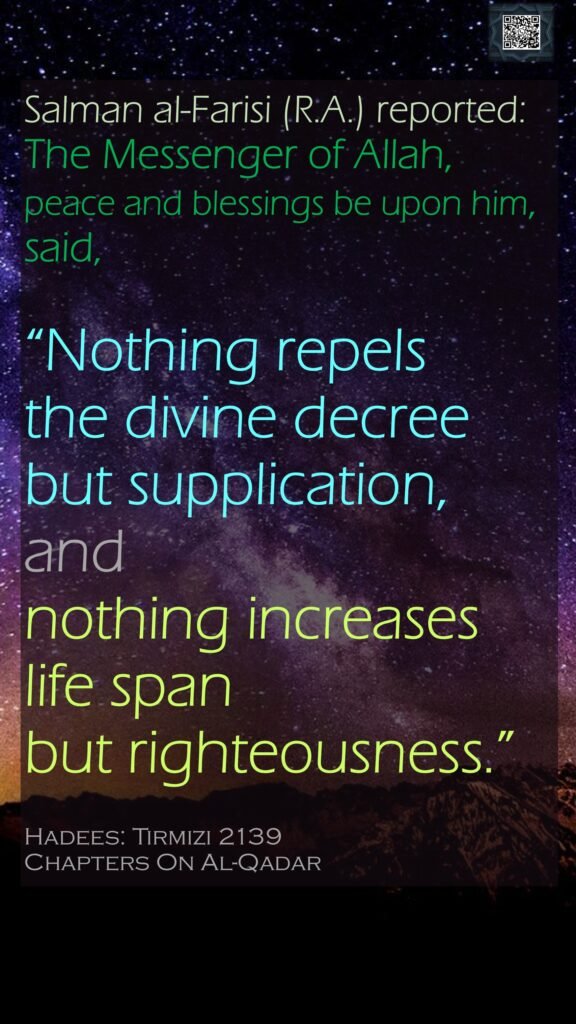 Salman al-Farisi (R.A.) reported: 
The Messenger of Allah, peace and blessings be upon him, said, 
“Nothing repels the divine decree but supplication, and nothing increases life span but righteousness.”
Hadees: Tirmizi 2139
Chapters On Al-Qadar