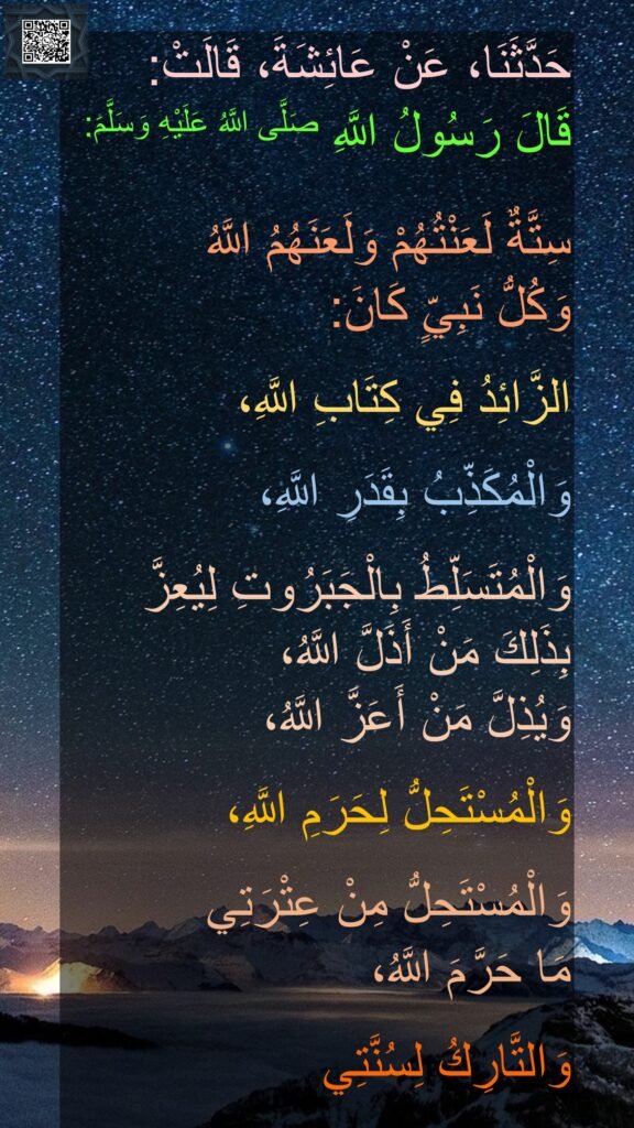 حَدَّثَنَا، عَنْ عَائِشَةَ، قَالَتْ:
قَالَ رَسُولُ اللَّهِ صَلَّى اللَّهُ عَلَيْهِ وَسَلَّمَ:

سِتَّةٌ لَعَنْتُهُمْ وَلَعَنَهُمُ اللَّهُ 
وَكُلُّ نَبِيٍّ كَانَ:

الزَّائِدُ فِي كِتَابِ اللَّهِ،

وَالْمُكَذِّبُ بِقَدَرِ اللَّهِ،

وَالْمُتَسَلِّطُ بِالْجَبَرُوتِ لِيُعِزَّ بِذَلِكَ مَنْ أَذَلَّ اللَّهُ،
وَيُذِلَّ مَنْ أَعَزَّ اللَّهُ،

وَالْمُسْتَحِلُّ لِحَرَمِ اللَّهِ،

وَالْمُسْتَحِلُّ مِنْ عِتْرَتِي 
مَا حَرَّمَ اللَّهُ،

وَالتَّارِكُ لِسُنَّتِي ‏‏‏‏‏‏‏‏
