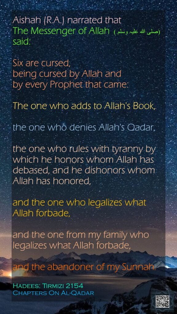 Aishah (R.A.) narrated that The Messenger of Allah (صلی ‌اللہ ‌علیہ ‌وسلم )  said: Six are cursed, being cursed by Allah and by every Prophet that came: The one who adds to Allah's Book, the one who denies Allah's Qadar, the one who rules with tyranny by which he honors whom Allah has debased, and he dishonors whom Allah has honored, and the one who legalizes what Allah forbade, and the one from my family who legalizes what Allah forbade, and the abandoner of my Sunnah.Hadees: Tirmizi 2154Chapters On Al-Qadar