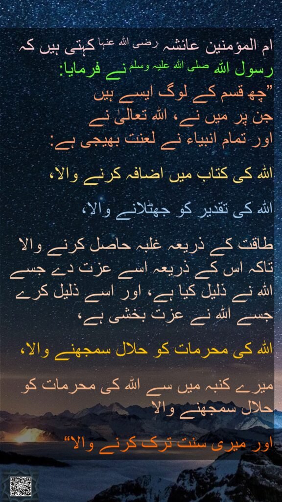ام المؤمنین عائشہ رضی الله عنہا کہتی ہیں کہ   
رسول اللہ صلی اللہ علیہ وسلم نے فرمایا: 
”چھ قسم کے لوگ ایسے ہیں 
جن پر میں نے، اللہ تعالیٰ نے 
اور تمام انبیاء نے لعنت بھیجی ہے:
 
اللہ کی کتاب میں اضافہ کرنے والا، 

اللہ کی تقدیر کو جھٹلانے والا، 

طاقت کے ذریعہ غلبہ حاصل کرنے والا تاکہ اس کے ذریعہ اسے عزت دے جسے اللہ نے ذلیل کیا ہے، اور اسے ذلیل کرے جسے اللہ نے عزت بخشی ہے، 

اللہ کی محرمات کو حلال سمجھنے والا، 

میرے کنبہ میں سے اللہ کی محرمات کو حلال سمجھنے والا 

اور میری سنت ترک کرنے والا“
