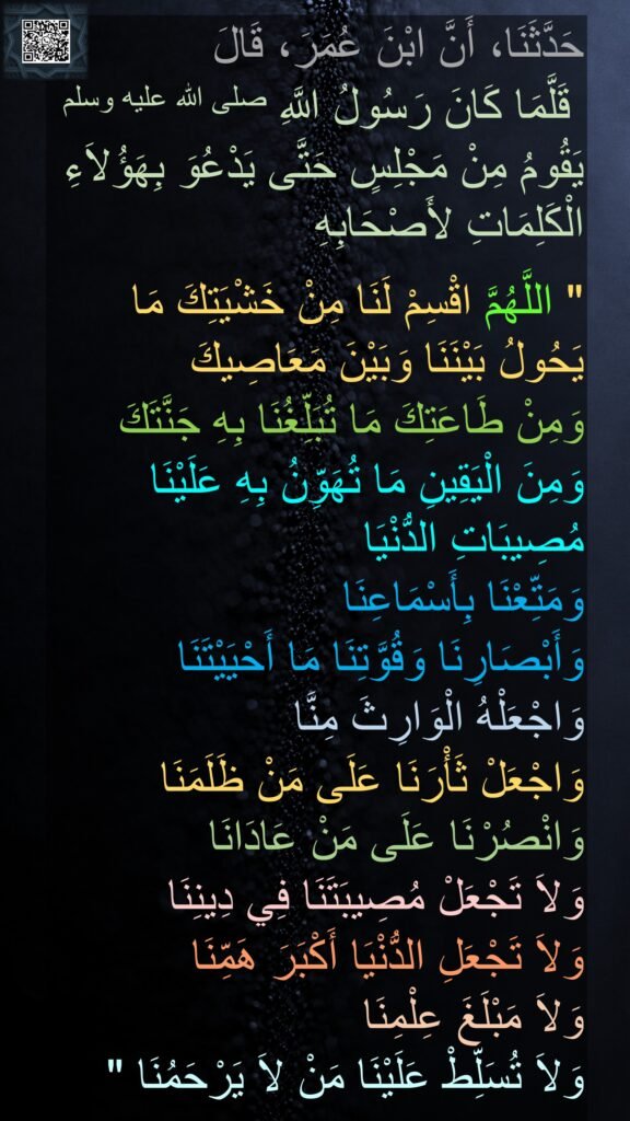 حَدَّثَنَا، أَنَّ ابْنَ عُمَرَ، قَالَ 
 قَلَّمَا كَانَ رَسُولُ اللَّهِ صلى الله عليه وسلم يَقُومُ مِنْ مَجْلِسٍ حَتَّى يَدْعُوَ بِهَؤُلاَءِ الْكَلِمَاتِ لأَصْحَابِهِ

"‏ اللَّهُمَّ اقْسِمْ لَنَا مِنْ خَشْيَتِكَ مَا يَحُولُ بَيْنَنَا وَبَيْنَ مَعَاصِيكَ 
وَمِنْ طَاعَتِكَ مَا تُبَلِّغُنَا بِهِ جَنَّتَكَ وَمِنَ الْيَقِينِ مَا تُهَوِّنُ بِهِ عَلَيْنَا مُصِيبَاتِ الدُّنْيَا 
وَمَتِّعْنَا بِأَسْمَاعِنَا 
وَأَبْصَارِنَا وَقُوَّتِنَا مَا أَحْيَيْتَنَا 
وَاجْعَلْهُ الْوَارِثَ مِنَّا 
وَاجْعَلْ ثَأْرَنَا عَلَى مَنْ ظَلَمَنَا وَانْصُرْنَا عَلَى مَنْ عَادَانَا 
وَلاَ تَجْعَلْ مُصِيبَتَنَا فِي دِينِنَا 
وَلاَ تَجْعَلِ الدُّنْيَا أَكْبَرَ هَمِّنَا 
وَلاَ مَبْلَغَ عِلْمِنَا 
وَلاَ تُسَلِّطْ عَلَيْنَا مَنْ لاَ يَرْحَمُنَا ‏" 
