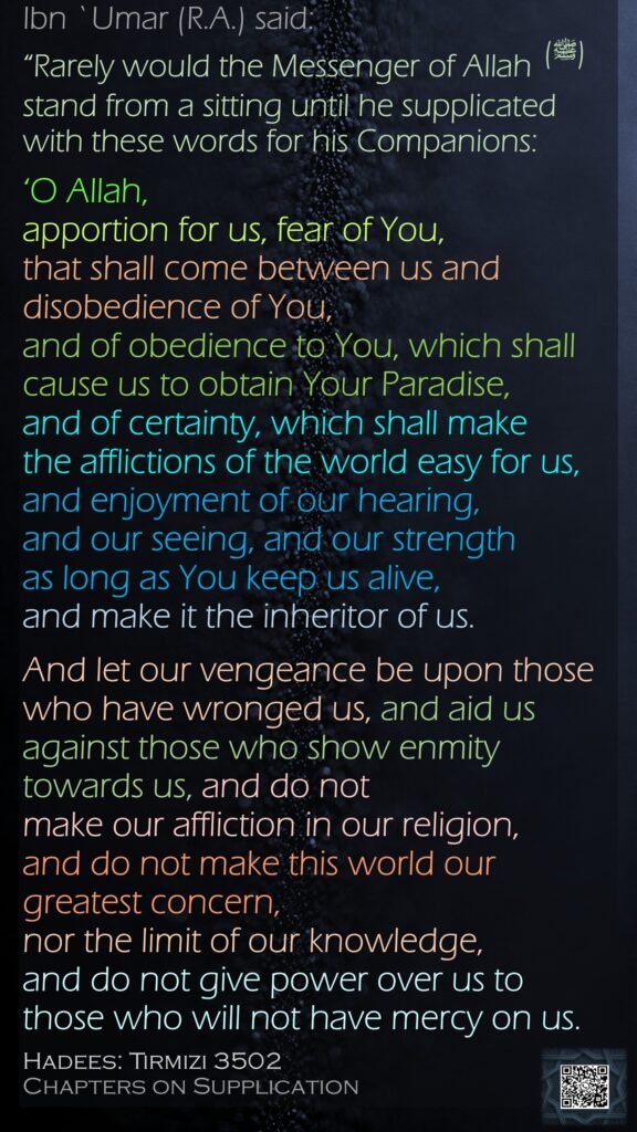 Ibn `Umar (R.A.) said:“Rarely would the Messenger of Allah (ﷺ)stand from a sitting until he supplicated with these words for his Companions: ‘O Allah, apportion for us, fear of You, that shall come between us and disobedience of You, and of obedience to You, which shall cause us to obtain Your Paradise, and of certainty, which shall make the afflictions of the world easy for us, and enjoyment of our hearing, and our seeing, and our strength as long as You keep us alive, and make it the inheritor of us. And let our vengeance be upon those who have wronged us, and aid us against those who show enmity towards us, and do not make our affliction in our religion,and do not make this world our greatest concern, nor the limit of our knowledge, and do not give power over us to those who will not have mercy on us.Hadees: Tirmizi 3502Chapters on Supplication