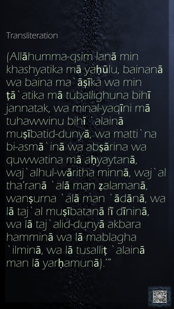 Transliteration(Allāhumma-qsim lanā min khashyatika mā yaḥūlu, bainanā wa baina ma`āṣīka wa min ṭā`atika mā tuballighuna bihī jannatak, wa minal-yaqīni mā tuhawwinu bihī `alainā muṣībatid-dunyā, wa matti`na bi-asmā`inā wa abṣārina wa quwwatina mā aḥyaytanā, waj`alhul-wāritha minnā, waj`al tha’ranā `alā man ẓalamanā, wanṣurna `alā man `ādānā, wa lā taj`al muṣībatanā fī dīninā, wa lā taj`alid-dunyā akbara hamminā wa lā mablagha `ilminā, wa lā tusalliṭ `alainā man lā yarḥamunā).’”