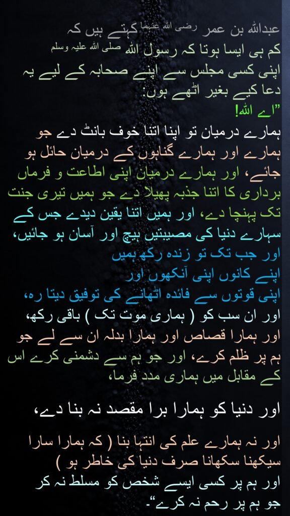 عبداللہ بن عمر رضی الله عنہما کہتے ہیں کہ 
کم ہی ایسا ہوتا کہ رسول اللہ صلی اللہ علیہ وسلم 
اپنی کسی مجلس سے اپنے صحابہ کے لیے یہ دعا کیے بغیر اٹھے ہوں: 
”اے اللہ! 
ہمارے درمیان تو اپنا اتنا خوف بانٹ دے جو ہمارے اور ہمارے گناہوں کے درمیان حائل ہو جائے، اور ہمارے درمیان اپنی اطاعت و فرماں برداری کا اتنا جذبہ پھیلا دے جو ہمیں تیری جنت تک پہنچا دے، اور ہمیں اتنا یقین دیدے جس کے سہارے دنیا کی مصیبتیں ہیچ اور آسان ہو جائیں، اور جب تک تو زندہ رکھ ہمیں 
اپنے کانوں اپنی آنکھوں اور 
اپنی قوتوں سے فائدہ اٹھانے کی توفیق دیتا رہ، 
اور ان سب کو ( ہماری موت تک ) باقی رکھ، اور ہمارا قصاص اور ہمارا بدلہ ان سے لے جو ہم پر ظلم کرے، اور جو ہم سے دشمنی کرے اس کے مقابل میں ہماری مدد فرما،
 
اور دنیا کو ہمارا برا مقصد نہ بنا دے،
 
اور نہ ہمارے علم کی انتہا بنا ( کہ ہمارا سارا سیکھنا سکھانا صرف دنیا کی خاطر ہو ) 
اور ہم پر کسی ایسے شخص کو مسلط نہ کر 
جو ہم پر رحم نہ کرے“۔