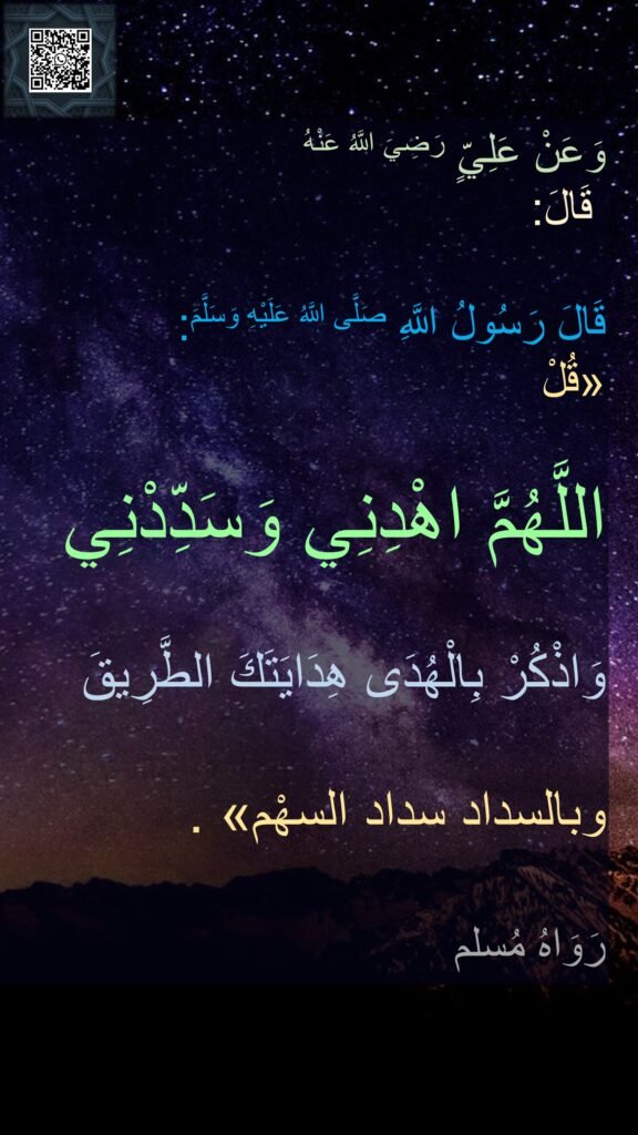 وَعَنْ عَلِيٍّ رَضِيَ اللَّهُ عَنْهُ
 قَالَ: 

قَالَ رَسُولُ اللَّهِ صَلَّى اللَّهُ عَلَيْهِ وَسَلَّمَ: 
«قُلْ 

اللَّهُمَّ اهْدِنِي وَسَدِّدْنِي 

وَاذْكُرْ بِالْهُدَى هِدَايَتَكَ الطَّرِيقَ 

وبالسداد سداد السهْم» . 

رَوَاهُ مُسلم
