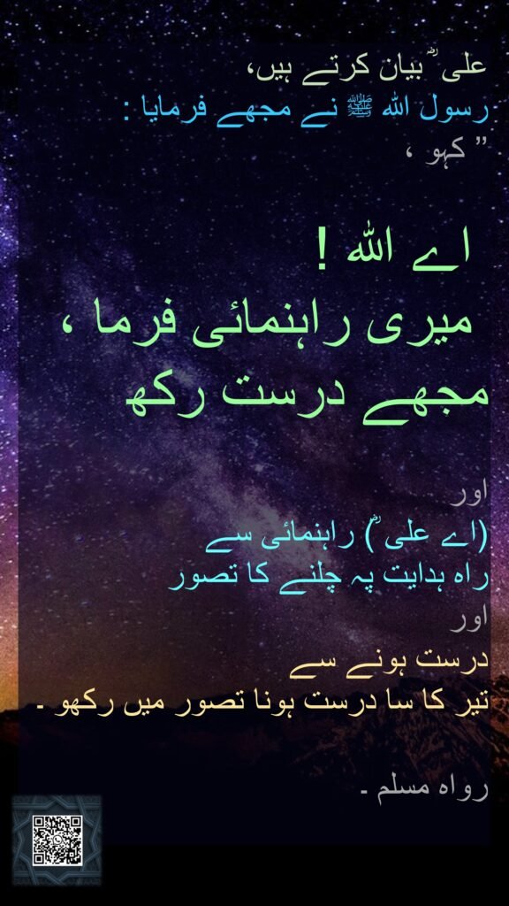 علی ؓ بیان کرتے ہیں، 
رسول اللہ ﷺ نے مجھے فرمایا :
’’ کہو ،

 اے اللہ !
 میری راہنمائی فرما ، 
مجھے درست رکھ 

اور 
(اے علی ؓ) راہنمائی سے 
راہ ہدایت پہ چلنے کا تصور 
اور 
درست ہونے سے 
تیر کا سا درست ہونا تصور میں رکھو ۔ 

رواہ مسلم ۔
