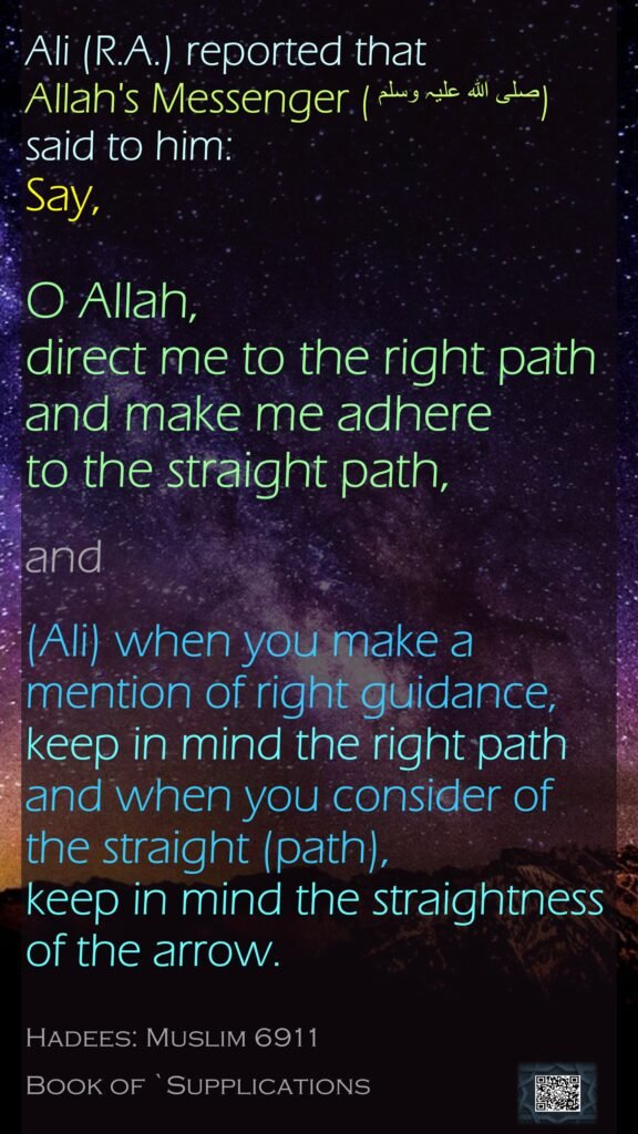 Ali (R.A.) reported that Allah's Messenger (صلی ‌اللہ ‌علیہ ‌وسلم ) said to him:Say, O Allah, direct me to the right path and make me adhere to the straight path, and (Ali) when you make a mention of right guidance, keep in mind the right path and when you consider of the straight (path), keep in mind the straightness of the arrow.Hadees: Muslim 6911Book of `Supplications
