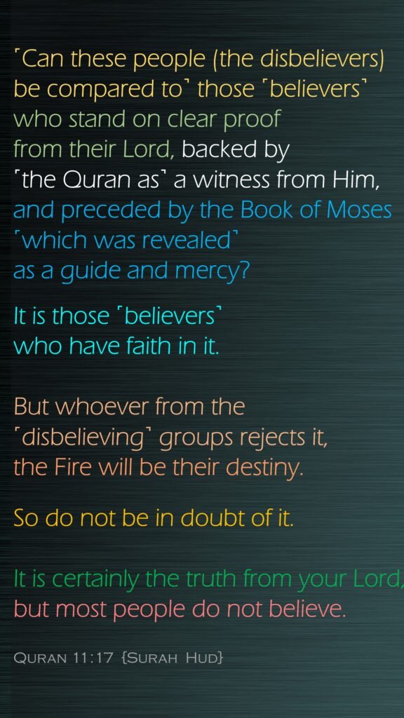 ˹Can these people (the disbelievers) be compared to˺ those ˹believers˺ who stand on clear proof from their Lord, backed by ˹the Quran as˺ a witness from Him, and preceded by the Book of Moses ˹which was revealed˺ as a guide and mercy? It is those ˹believers˺ who have faith in it. But whoever from the ˹disbelieving˺ groups rejects it, the Fire will be their destiny. So do not be in doubt of it. It is certainly the truth from your Lord, but most people do not believe.Quran 11:17  {Surah  Hud}