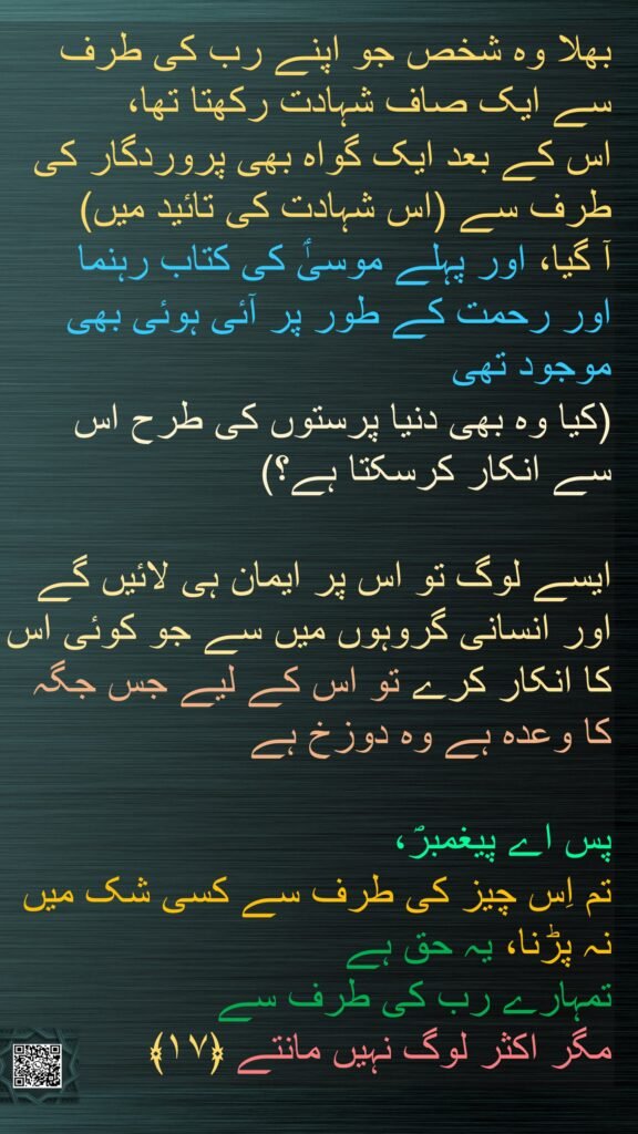 بھلا وہ شخص جو اپنے رب کی طرف سے ایک صاف شہادت رکھتا تھا، 
اس کے بعد ایک گواہ بھی پروردگار کی طرف سے (اس شہادت کی تائید میں) 
آ گیا، اور پہلے موسیٰؑ کی کتاب رہنما 
اور رحمت کے طور پر آئی ہوئی بھی موجود تھی 
(کیا وہ بھی دنیا پرستوں کی طرح اس سے انکار کرسکتا ہے؟) 

ایسے لوگ تو اس پر ایمان ہی لائیں گے اور انسانی گروہوں میں سے جو کوئی اس کا انکار کرے تو اس کے لیے جس جگہ کا وعدہ ہے وہ دوزخ ہے 

پس اے پیغمبرؐ، 
تم اِس چیز کی طرف سے کسی شک میں نہ پڑنا، یہ حق ہے 
تمہارے رب کی طرف سے 
مگر اکثر لوگ نہیں مانتے ﴿۱۷﴾ 
