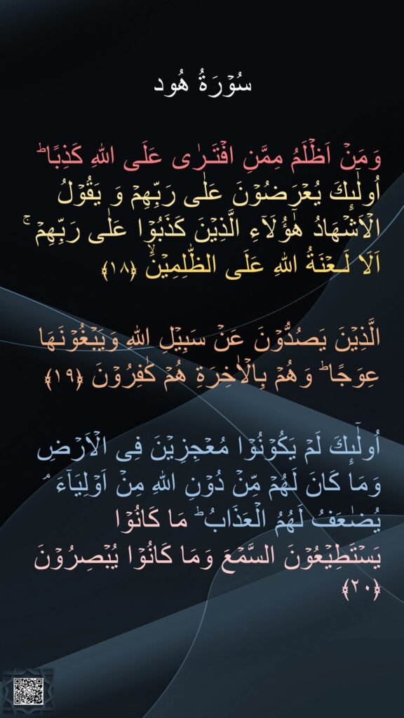 

وَمَنۡ اَظۡلَمُ مِمَّنِ افۡتَـرٰى عَلَى اللّٰهِ كَذِبًا‌ ؕ اُولٰٓٮِٕكَ يُعۡرَضُوۡنَ عَلٰى رَبِّهِمۡ وَ يَقُوۡلُ الۡاَشۡهَادُ هٰٓؤُلَاۤءِ الَّذِيۡنَ كَذَبُوۡا عَلٰى رَبِّهِمۡ‌ ۚ اَلَا لَـعۡنَةُ اللّٰهِ عَلَى الظّٰلِمِيۡنَۙ‏ ﴿۱۸﴾

الَّذِيۡنَ يَصُدُّوۡنَ عَنۡ سَبِيۡلِ اللّٰهِ وَيَبۡغُوۡنَهَا عِوَجًا ؕ وَهُمۡ بِالۡاٰخِرَةِ هُمۡ كٰفِرُوۡنَ‏ ﴿۱۹﴾  

اُولٰٓٮِٕكَ لَمۡ يَكُوۡنُوۡا مُعۡجِزِيۡنَ فِى الۡاَرۡضِ وَمَا كَانَ لَهُمۡ مِّنۡ دُوۡنِ اللّٰهِ مِنۡ اَوۡلِيَآءَ‌ ۘ يُضٰعَفُ لَهُمُ الۡعَذَابُ‌ ؕ مَا كَانُوۡا يَسۡتَطِيۡعُوۡنَ السَّمۡعَ وَمَا كَانُوۡا يُبۡصِرُوۡنَ‏ ﴿۲۰﴾  
