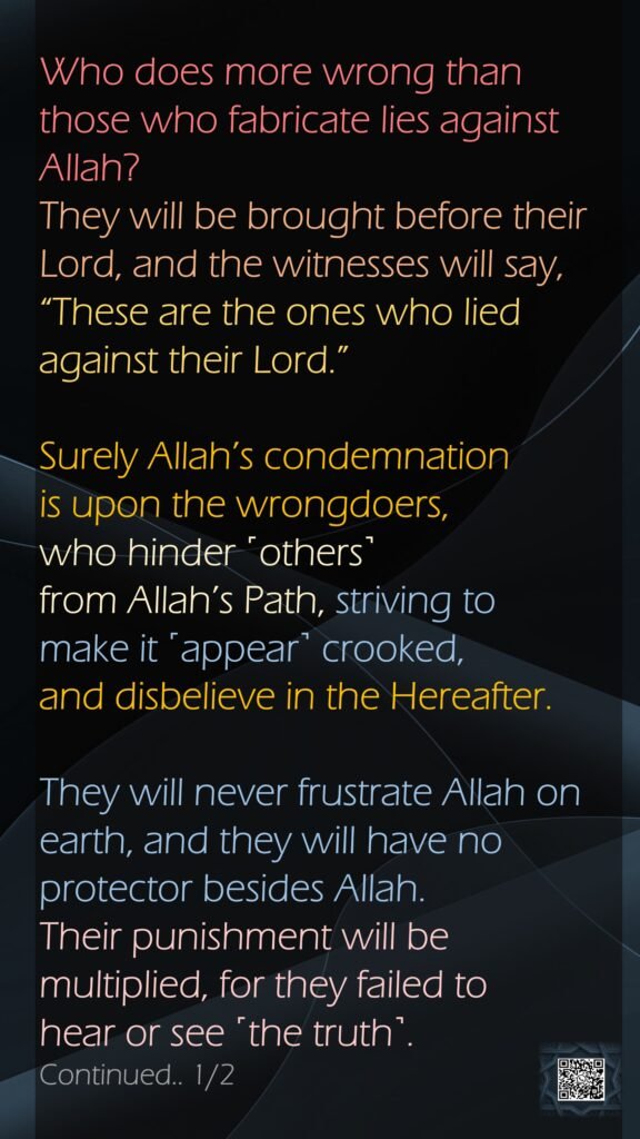 Who does more wrong than those who fabricate lies against Allah? They will be brought before their Lord, and the witnesses will say, “These are the ones who lied against their Lord.” Surely Allah’s condemnation is upon the wrongdoers, who hinder ˹others˺ from Allah’s Path, striving to make it ˹appear˺ crooked, and disbelieve in the Hereafter.They will never frustrate Allah on earth, and they will have no protector besides Allah. Their punishment will be multiplied, for they failed to hear or see ˹the truth˺. Continued.. 1/2