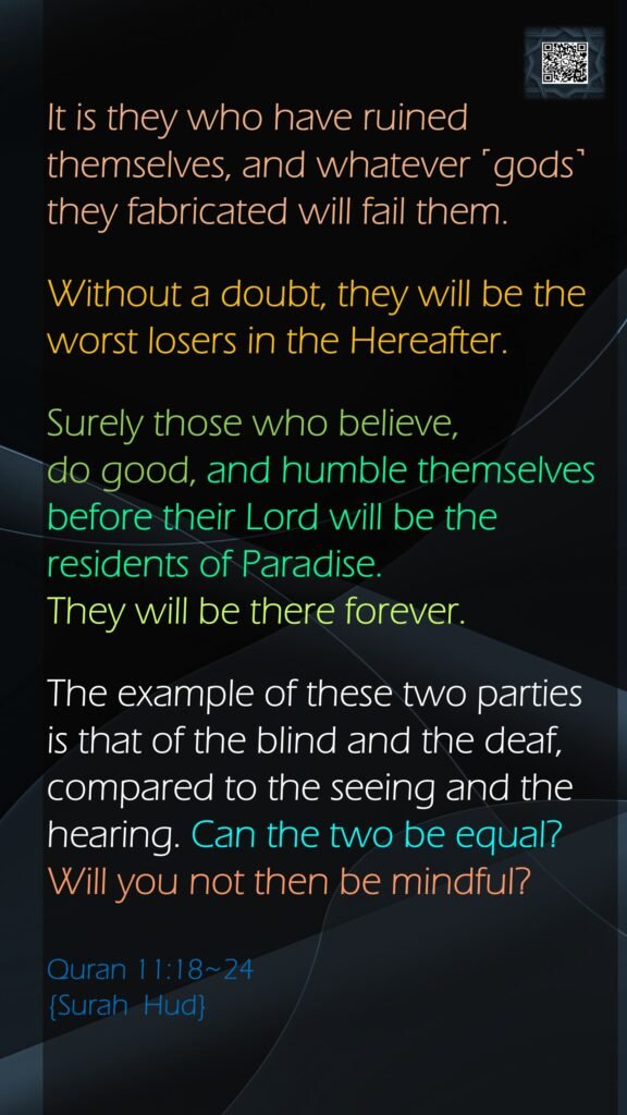 It is they who have ruined themselves, and whatever ˹gods˺ they fabricated will fail them.Without a doubt, they will be the worst losers in the Hereafter.Surely those who believe, do good, and humble themselves before their Lord will be the residents of Paradise. They will be there forever.The example of these two parties is that of the blind and the deaf, compared to the seeing and the hearing. Can the two be equal? Will you not then be mindful?Quran 11:18~24  {Surah  Hud}