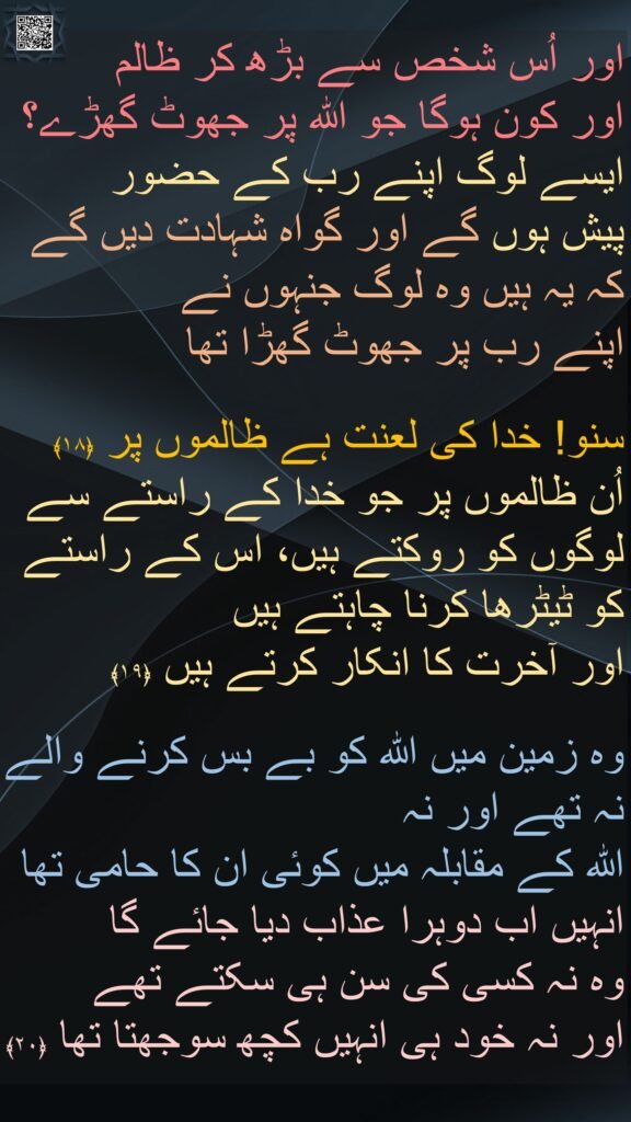 اور اُس شخص سے بڑھ کر ظالم 
اور کون ہوگا جو اللہ پر جھوٹ گھڑے؟ ایسے لوگ اپنے رب کے حضور 
پیش ہوں گے اور گواہ شہادت دیں گے 
کہ یہ ہیں وہ لوگ جنہوں نے 
اپنے رب پر جھوٹ گھڑا تھا 

سنو! خدا کی لعنت ہے ظالموں پر ﴿۱۸﴾
اُن ظالموں پر جو خدا کے راستے سے لوگوں کو روکتے ہیں، اس کے راستے کو ٹیٹرھا کرنا چاہتے ہیں 
اور آخرت کا انکار کرتے ہیں ﴿۱۹﴾  

وہ زمین میں اللہ کو بے بس کرنے والے نہ تھے اور نہ 
اللہ کے مقابلہ میں کوئی ان کا حامی تھا 
انہیں اب دوہرا عذاب دیا جائے گا 
وہ نہ کسی کی سن ہی سکتے تھے 
اور نہ خود ہی انہیں کچھ سوجھتا تھا ﴿۲۰﴾
