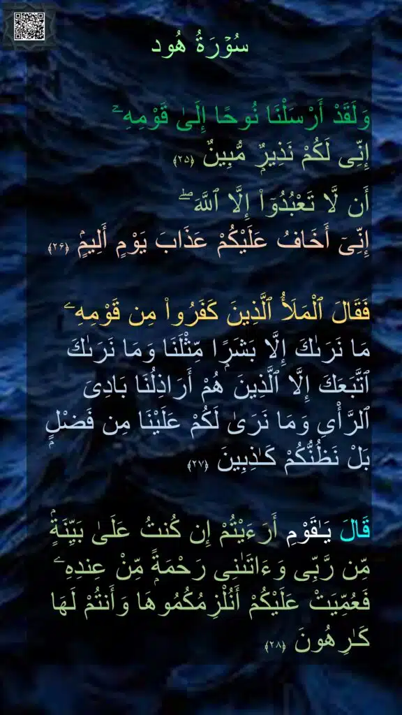 سُوۡرَةُ هُود

وَلَقَدْ أَرْسَلْنَا نُوحًا إِلَىٰ قَوْمِهِۦٓ 
إِنِّى لَكُمْ نَذِيرٌۭ مُّبِينٌ‏ ﴿۲۵﴾ 
 
أَن لَّا تَعْبُدُوٓا۟ إِلَّا ٱللَّهَ ۖ 
إِنِّىٓ أَخَافُ عَلَيْكُمْ عَذَابَ يَوْمٍ أَلِيمٍۢ‏ ﴿۲۶﴾  

فَقَالَ ٱلْمَلَأُ ٱلَّذِينَ كَفَرُوا۟ مِن قَوْمِهِۦ 
مَا نَرَىٰكَ إِلَّا بَشَرًۭا مِّثْلَنَا وَمَا نَرَىٰكَ ٱتَّبَعَكَ إِلَّا ٱلَّذِينَ هُمْ أَرَاذِلُنَا بَادِىَ ٱلرَّأْىِ وَمَا نَرَىٰ لَكُمْ عَلَيْنَا مِن فَضْلٍۭ بَلْ نَظُنُّكُمْ كَـٰذِبِينَ‏ ﴿۲۷﴾  

قَالَ يَـٰقَوْمِ أَرَءَيْتُمْ إِن كُنتُ عَلَىٰ بَيِّنَةٍۢ مِّن رَّبِّى وَءَاتَىٰنِى رَحْمَةًۭ مِّنْ عِندِهِۦ فَعُمِّيَتْ عَلَيْكُمْ أَنُلْزِمُكُمُوهَا وَأَنتُمْ لَهَا كَـٰرِهُونَ‏ ﴿۲۸﴾
