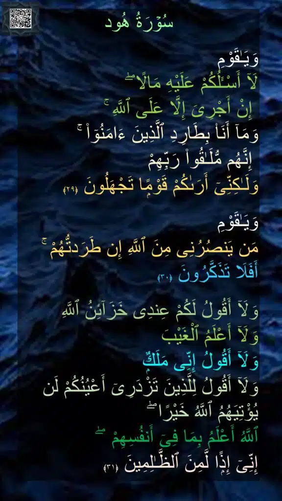 سُوۡرَةُ هُود

وَيَـٰقَوْمِ 
لَآ أَسْـَٔلُكُمْ عَلَيْهِ مَالًا ۖ
 إِنْ أَجْرِىَ إِلَّا عَلَى ٱللَّهِ ۚ 
وَمَآ أَنَا۠ بِطَارِدِ ٱلَّذِينَ ءَامَنُوٓا۟ ۚ
 إِنَّهُم مُّلَـٰقُوا۟ رَبِّهِمْ 
وَلَـٰكِنِّىٓ أَرَىٰكُمْ قَوْمًۭا تَجْهَلُونَ‏ ﴿۲۹﴾  

وَيَـٰقَوْمِ 
مَن يَنصُرُنِى مِنَ ٱللَّهِ إِن طَرَدتُّهُمْ ۚ أَفَلَا تَذَكَّرُونَ‏ ﴿۳۰﴾  

وَلَآ أَقُولُ لَكُمْ عِندِى خَزَآئِنُ ٱللَّهِ 
وَلَآ أَعْلَمُ ٱلْغَيْبَ 
وَلَآ أَقُولُ إِنِّى مَلَكٌۭ 
وَلَآ أَقُولُ لِلَّذِينَ تَزْدَرِىٓ أَعْيُنُكُمْ لَن يُؤْتِيَهُمُ ٱللَّهُ خَيْرًا ۖ 
ٱللَّهُ أَعْلَمُ بِمَا فِىٓ أَنفُسِهِمْ  ۖ 
إِنِّىٓ إِذًۭا لَّمِنَ ٱلظَّـٰلِمِينَ‏ ﴿۳۱﴾ 
