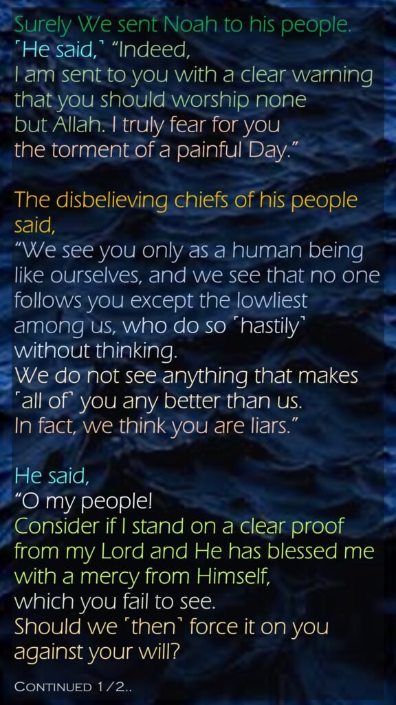 Surely We sent Noah to his people. ˹He said,˺ “Indeed, I am sent to you with a clear warningthat you should worship none but Allah. I truly fear for you the torment of a painful Day.”The disbelieving chiefs of his people said, “We see you only as a human being like ourselves, and we see that no one follows you except the lowliest among us, who do so ˹hastily˺ without thinking. We do not see anything that makes ˹all of˺ you any better than us. In fact, we think you are liars.”He said, “O my people! Consider if I stand on a clear proof from my Lord and He has blessed me with a mercy from Himself, which you fail to see. Should we ˹then˺ force it on you against your will?Continued 1/2..