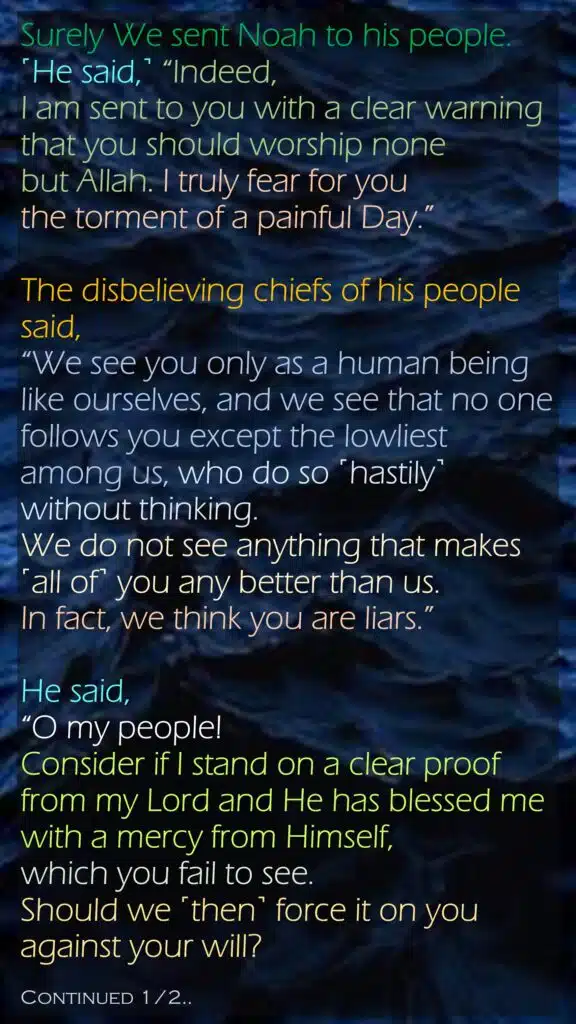 Surely We sent Noah to his people. ˹He said,˺ “Indeed, I am sent to you with a clear warningthat you should worship none but Allah. I truly fear for you the torment of a painful Day.”The disbelieving chiefs of his people said, “We see you only as a human being like ourselves, and we see that no one follows you except the lowliest among us, who do so ˹hastily˺ without thinking. We do not see anything that makes ˹all of˺ you any better than us. In fact, we think you are liars.”He said, “O my people! Consider if I stand on a clear proof from my Lord and He has blessed me with a mercy from Himself, which you fail to see. Should we ˹then˺ force it on you against your will?Continued 1/2..