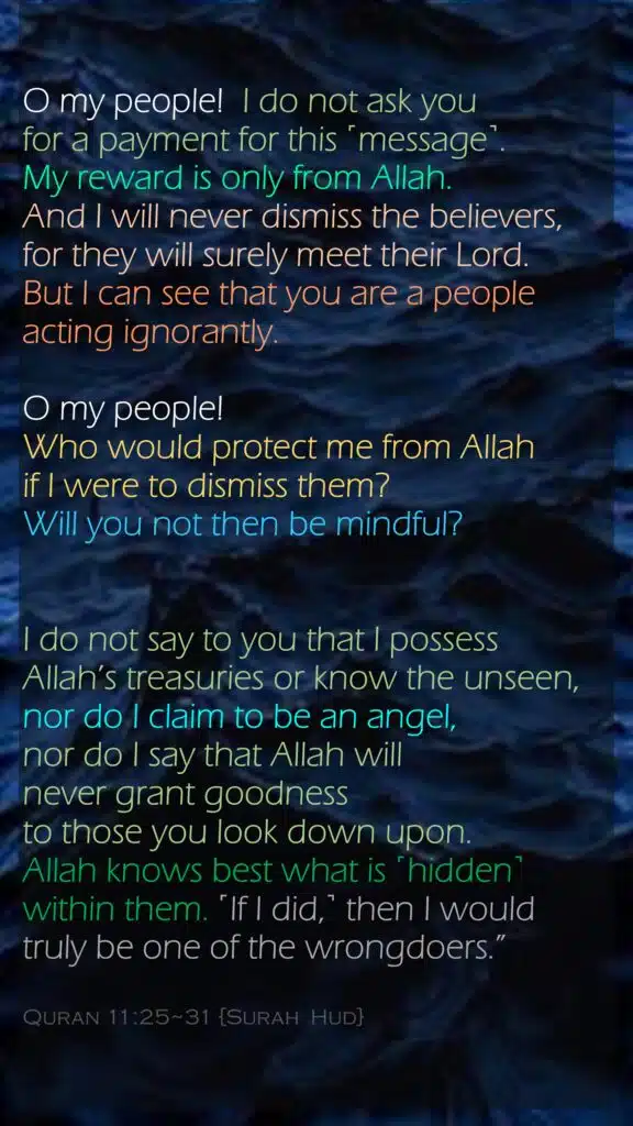 O my people!  I do not ask you for a payment for this ˹message˺. My reward is only from Allah. And I will never dismiss the believers, for they will surely meet their Lord. But I can see that you are a people acting ignorantly.O my people! Who would protect me from Allah if I were to dismiss them? Will you not then be mindful?I do not say to you that I possess Allah’s treasuries or know the unseen, nor do I claim to be an angel, nor do I say that Allah will never grant goodness to those you look down upon. Allah knows best what is ˹hidden˺ within them. ˹If I did,˺ then I would truly be one of the wrongdoers.”Quran 11:25~31 {Surah  Hud}