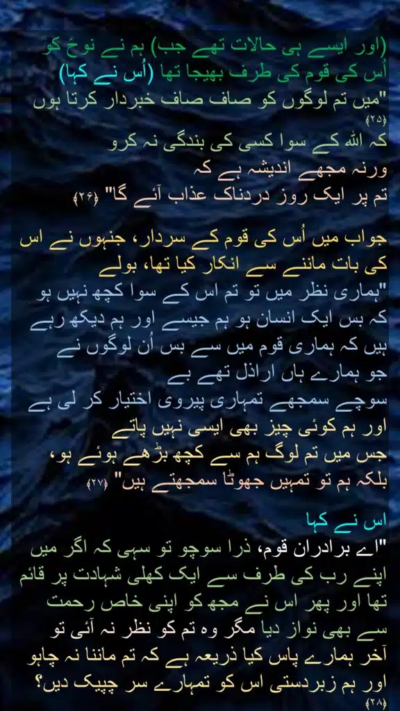 (اور ایسے ہی حالات تھے جب) ہم نے نوحؑ کو اُس کی قوم کی طرف بھیجا تھا (اُس نے کہا) 
"میں تم لوگوں کو صاف صاف خبردار کرتا ہوں ﴿۲۵﴾ 
کہ اللہ کے سوا کسی کی بندگی نہ کرو 
ورنہ مجھے اندیشہ ہے کہ 
تم پر ایک روز دردناک عذاب آئے گا" ﴿۲۶﴾  

جواب میں اُس کی قوم کے سردار، جنہوں نے اس کی بات ماننے سے انکار کیا تھا، بولے 
"ہماری نظر میں تو تم اس کے سوا کچھ نہیں ہو کہ بس ایک انسان ہو ہم جیسے اور ہم دیکھ رہے ہیں کہ ہماری قوم میں سے بس اُن لوگوں نے 
جو ہمارے ہاں اراذل تھے بے 
سوچے سمجھے تمہاری پیروی اختیار کر لی ہے اور ہم کوئی چیز بھی ایسی نہیں پاتے 
جس میں تم لوگ ہم سے کچھ بڑھے ہوئے ہو، بلکہ ہم تو تمہیں جھوٹا سمجھتے ہیں" ﴿۲۷﴾  

اس نے کہا 
"اے برادران قوم، ذرا سوچو تو سہی کہ اگر میں اپنے رب کی طرف سے ایک کھلی شہادت پر قائم تھا اور پھر اس نے مجھ کو اپنی خاص رحمت سے بھی نواز دیا مگر وہ تم کو نظر نہ آئی تو 
آخر ہمارے پاس کیا ذریعہ ہے کہ تم ماننا نہ چاہو اور ہم زبردستی اس کو تمہارے سر چپیک دیں؟ ﴿۲۸﴾
