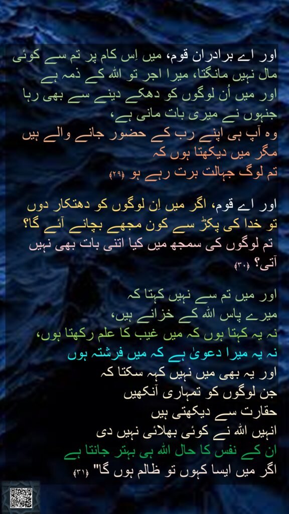 اور اے برادران قوم، میں اِس کام پر تم سے کوئی مال نہیں مانگتا، میرا اجر تو اللہ کے ذمہ ہے 
اور میں اُن لوگوں کو دھکے دینے سے بھی رہا جنہوں نے میری بات مانی ہے، 
وہ آپ ہی اپنے رب کے حضور جانے والے ہیں مگر میں دیکھتا ہوں کہ 
تم لوگ جہالت برت رہے ہو ﴿۲۹﴾  

اور اے قوم، اگر میں اِن لوگوں کو دھتکار دوں 
تو خدا کی پکڑ سے کون مجھے بچانے آئے گا؟
 تم لوگوں کی سمجھ میں کیا اتنی بات بھی نہیں آتی؟ ﴿۳۰﴾  

اور میں تم سے نہیں کہتا کہ 
میرے پاس اللہ کے خزانے ہیں، 
نہ یہ کہتا ہوں کہ میں غیب کا علم رکھتا ہوں، 
نہ یہ میرا دعویٰ ہے کہ میں فرشتہ ہوں 
اور یہ بھی میں نہیں کہہ سکتا کہ 
جن لوگوں کو تمہاری آنکھیں 
حقارت سے دیکھتی ہیں 
انہیں اللہ نے کوئی بھلائی نہیں دی 
ان کے نفس کا حال اللہ ہی بہتر جانتا ہے 
اگر میں ایسا کہوں تو ظالم ہوں گا" ﴿۳۱﴾ 
