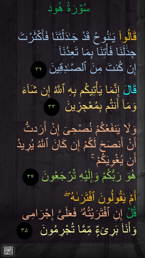

قَالُوا۟ يَـٰنُوحُ قَدْ جَـٰدَلْتَنَا فَأَكْثَرْتَ جِدَٰلَنَا فَأْتِنَا بِمَا تَعِدُنَآ 
إِن كُنتَ مِنَ ٱلصَّـٰدِقِينَ‏

قَالَ إِنَّمَا يَأْتِيكُم بِهِ ٱللَّهُ إِن شَآءَ 
وَمَآ أَنتُم بِمُعْجِزِينَ‏

وَلَا يَنفَعُكُمْ نُصْحِىٓ إِنْ أَرَدتُّ 
أَنْ أَنصَحَ لَكُمْ إِن كَانَ ٱللَّهُ يُرِيدُ 
أَن يُغْوِيَكُمْ ۚ 
هُوَ رَبُّكُمْ وَإِلَيْهِ تُرْجَعُونَ‏

أَمْ يَقُولُونَ ٱفْتَرَىٰهُ ۖ 
قُلْ إِنِ ٱفْتَرَيْتُهُۥ فَعَلَىَّ إِجْرَامِى 
وَأَنَا۠ بَرِىٓءٌۭ مِّمَّا تُجْرِمُونَ‏
