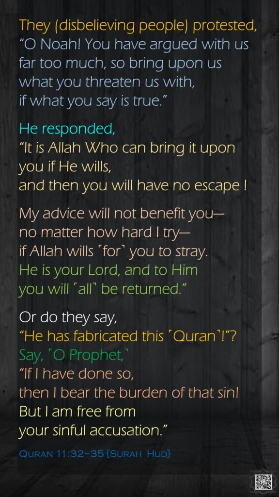 They (disbelieving people) protested, “O Noah! You have argued with us far too much, so bring upon us what you threaten us with, if what you say is true.”He responded, “It is Allah Who can bring it upon you if He wills, and then you will have no escape !My advice will not benefit you—no matter how hard I try—if Allah wills ˹for˺ you to stray. He is your Lord, and to Him you will ˹all˺ be returned.”Or do they say, “He has fabricated this ˹Quran˺!”? Say, ˹O Prophet,˺ “If I have done so, then I bear the burden of that sin! But I am free from your sinful accusation.”Quran 11:32~35 {Surah  Hud}