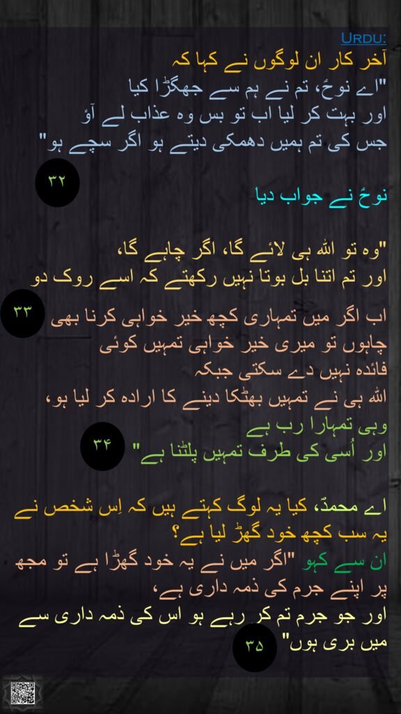 آخر کار ان لوگوں نے کہا کہ 
"اے نوحؑ، تم نے ہم سے جھگڑا کیا 
اور بہت کر لیا اب تو بس وہ عذاب لے آؤ 
جس کی تم ہمیں دھمکی دیتے ہو اگر سچے ہو"

نوحؑ نے جواب دیا
 
"وہ تو اللہ ہی لائے گا، اگر چاہے گا، 
اور تم اتنا بل بوتا نہیں رکھتے کہ اسے روک دو

اب اگر میں تمہاری کچھ خیر خواہی کرنا بھی چاہوں تو میری خیر خواہی تمہیں کوئی 
فائدہ نہیں دے سکتی جبکہ 
اللہ ہی نے تمہیں بھٹکا دینے کا ارادہ کر لیا ہو، 
وہی تمہارا رب ہے 
اور اُسی کی طرف تمہیں پلٹنا ہے"

اے محمدؐ، کیا یہ لوگ کہتے ہیں کہ اِس شخص نے یہ سب کچھ خود گھڑ لیا ہے؟ 
ان سے کہو "اگر میں نے یہ خود گھڑا ہے تو مجھ پر اپنے جرم کی ذمہ داری ہے، 
اور جو جرم تم کر رہے ہو اس کی ذمہ داری سے میں بری ہوں"  
