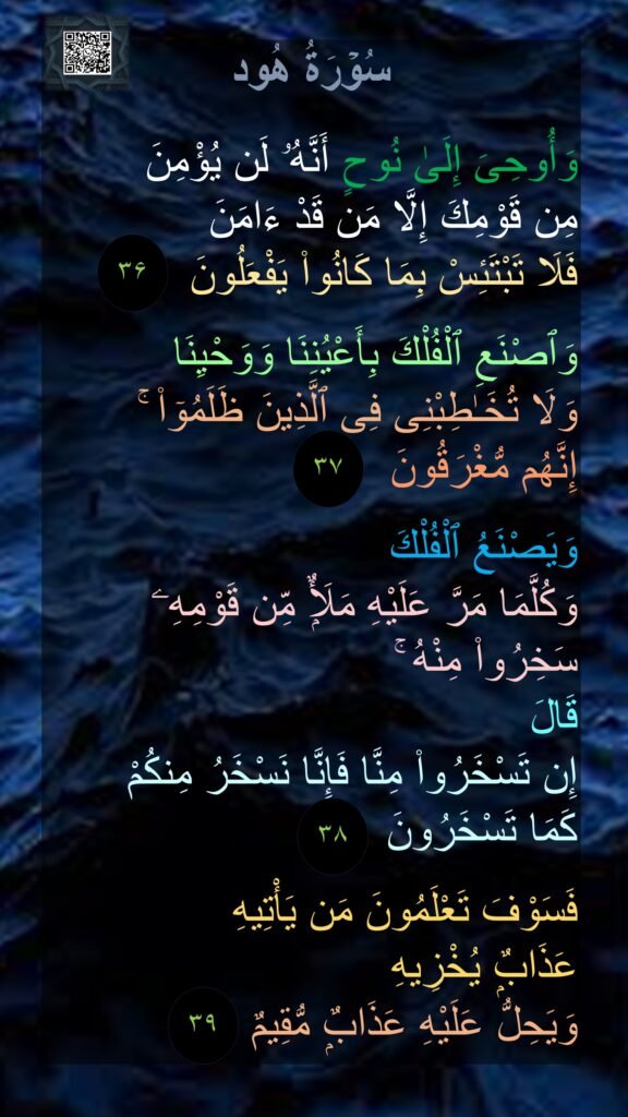 سُوۡرَةُ هُود

وَأُوحِىَ إِلَىٰ نُوحٍ أَنَّهُۥ لَن يُؤْمِنَ 
مِن قَوْمِكَ إِلَّا مَن قَدْ ءَامَنَ 
فَلَا تَبْتَئِسْ بِمَا كَانُوا۟ يَفْعَلُونَ‏  

وَٱصْنَعِ ٱلْفُلْكَ بِأَعْيُنِنَا وَوَحْيِنَا 
وَلَا تُخَـٰطِبْنِى فِى ٱلَّذِينَ ظَلَمُوٓا۟ ۚ 
إِنَّهُم مُّغْرَقُونَ‏  

وَيَصْنَعُ ٱلْفُلْكَ 
وَكُلَّمَا مَرَّ عَلَيْهِ مَلَأٌۭ مِّن قَوْمِهِۦ سَخِرُوا۟ مِنْهُ ۚ 
قَالَ 
إِن تَسْخَرُوا۟ مِنَّا فَإِنَّا نَسْخَرُ مِنكُمْ 
كَمَا تَسْخَرُونَ‏  

فَسَوْفَ تَعْلَمُونَ مَن يَأْتِيهِ 
عَذَابٌۭ يُخْزِيهِ 
وَيَحِلُّ عَلَيْهِ عَذَابٌۭ مُّقِيمٌ‏
