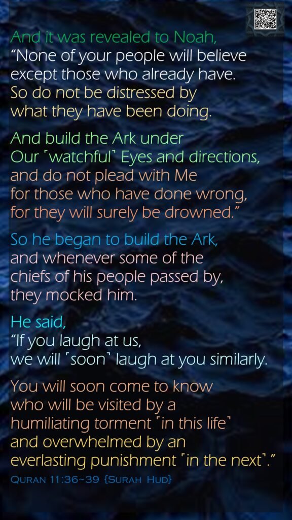 And it was revealed to Noah, “None of your people will believe except those who already have. So do not be distressed by what they have been doing.And build the Ark under Our ˹watchful˺ Eyes and directions, and do not plead with Me for those who have done wrong, for they will surely be drowned.”So he began to build the Ark, and whenever some of the chiefs of his people passed by, they mocked him. He said, “If you laugh at us, we will ˹soon˺ laugh at you similarly.You will soon come to know who will be visited by a humiliating torment ˹in this life˺ and overwhelmed by an everlasting punishment ˹in the next˺.”Quran 11:36~39  {Surah  Hud}
