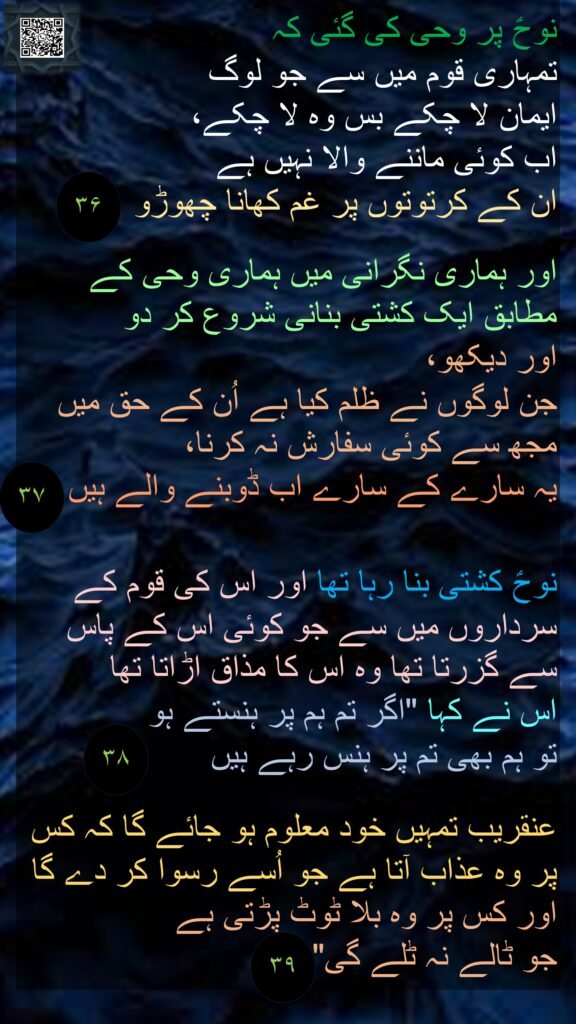 نوحؑ پر وحی کی گئی کہ 
تمہاری قوم میں سے جو لوگ 
ایمان لا چکے بس وہ لا چکے، 
اب کوئی ماننے والا نہیں ہے 
ان کے کرتوتوں پر غم کھانا چھوڑو  

اور ہماری نگرانی میں ہماری وحی کے مطابق ایک کشتی بنانی شروع کر دو 
اور دیکھو، 
جن لوگوں نے ظلم کیا ہے اُن کے حق میں مجھ سے کوئی سفارش نہ کرنا، 
یہ سارے کے سارے اب ڈوبنے والے ہیں  


نوحؑ کشتی بنا رہا تھا اور اس کی قوم کے سرداروں میں سے جو کوئی اس کے پاس سے گزرتا تھا وہ اس کا مذاق اڑاتا تھا 
اس نے کہا "اگر تم ہم پر ہنستے ہو 
تو ہم بھی تم پر ہنس رہے ہیں  

عنقریب تمہیں خود معلوم ہو جائے گا کہ کس پر وہ عذاب آتا ہے جو اُسے رسوا کر دے گا اور کس پر وہ بلا ٹوٹ پڑتی ہے 
جو ٹالے نہ ٹلے گی"  
