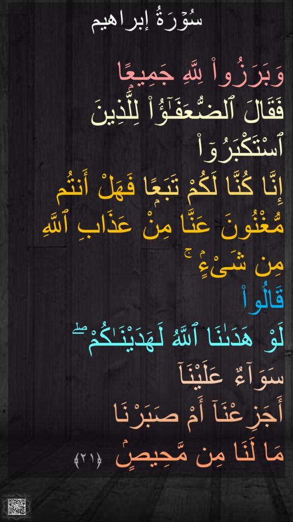 

وَبَرَزُوا۟ لِلَّهِ جَمِيعًۭا 
فَقَالَ ٱلضُّعَفَـٰٓؤُا۟ لِلَّذِينَ ٱسْتَكْبَرُوٓا۟ 
إِنَّا كُنَّا لَكُمْ تَبَعًۭا فَهَلْ أَنتُم مُّغْنُونَ عَنَّا مِنْ عَذَابِ ٱللَّهِ مِن شَىْءٍۢ ۚ 
قَالُوا۟ 
لَوْ هَدَىٰنَا ٱللَّهُ لَهَدَيْنَـٰكُمْ ۖ 
سَوَآءٌ عَلَيْنَآ 
أَجَزِعْنَآ أَمْ صَبَرْنَا 
مَا لَنَا مِن مَّحِيصٍۢ ‏ ﴿۲۱﴾ 
