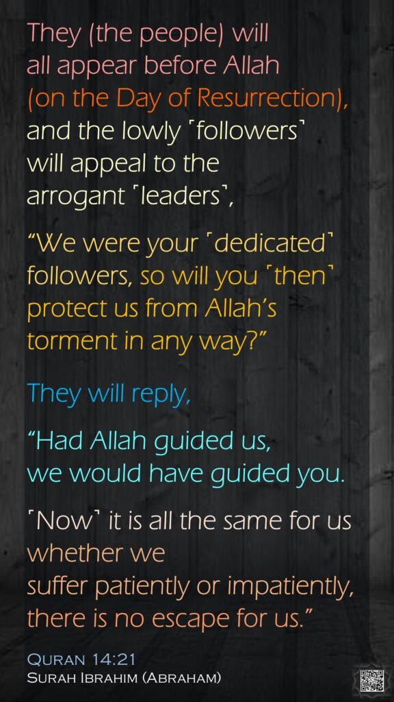 They (the people) will all appear before Allah  (on the Day of Resurrection), and the lowly ˹followers˺ will appeal to the arrogant ˹leaders˺, “We were your ˹dedicated˺ followers, so will you ˹then˺ protect us from Allah’s torment in any way?” They will reply, “Had Allah guided us, we would have guided you.˹Now˺ it is all the same for us whether we suffer patiently or impatiently, there is no escape for us.”Quran 14:21Surah Ibrahim (Abraham)
