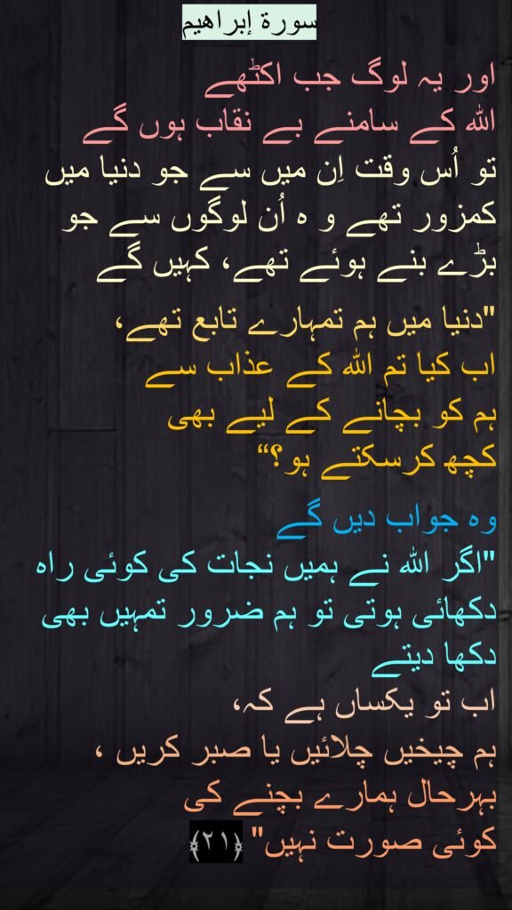 سورة إبراهیم

اور یہ لوگ جب اکٹھے 
اللہ کے سامنے بے نقاب ہوں گے 
تو اُس وقت اِن میں سے جو دنیا میں کمزور تھے و ہ اُن لوگوں سے جو بڑے بنے ہوئے تھے، کہیں گے 

"دنیا میں ہم تمہارے تابع تھے، 
اب کیا تم اللہ کے عذاب سے 
ہم کو بچانے کے لیے بھی 
کچھ کرسکتے ہو؟“

وہ جواب دیں گے 
"اگر اللہ نے ہمیں نجات کی کوئی راہ دکھائی ہوتی تو ہم ضرور تمہیں بھی دکھا دیتے 
اب تو یکساں ہے کہ، 
ہم چیخیں چلائیں یا صبر کریں ، بہرحال ہمارے بچنے کی 
کوئی صورت نہیں" ﴿۲۱﴾ 
