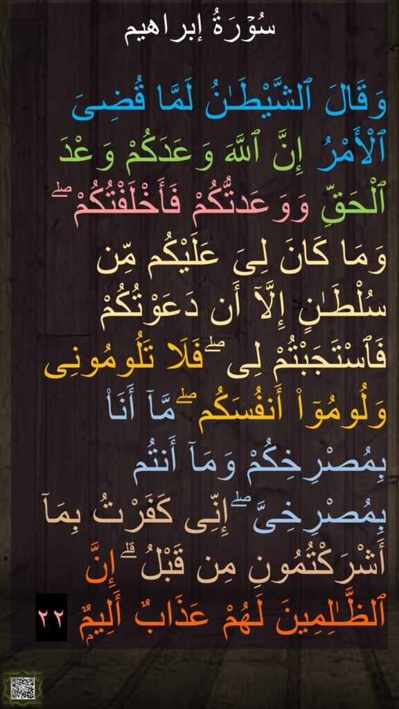 وۡرَةُ إبراهیم

وَقَالَ ٱلشَّيْطَـٰنُ لَمَّا قُضِىَ ٱلْأَمْرُ إِنَّ ٱللَّهَ وَعَدَكُمْ وَعْدَ ٱلْحَقِّ وَوَعَدتُّكُمْ فَأَخْلَفْتُكُمْ ۖ وَمَا كَانَ لِىَ عَلَيْكُم مِّن سُلْطَـٰنٍ إِلَّآ أَن دَعَوْتُكُمْ فَٱسْتَجَبْتُمْ لِى ۖ فَلَا تَلُومُونِى وَلُومُوٓا۟ أَنفُسَكُم ۖ مَّآ أَنَا۠ بِمُصْرِخِكُمْ وَمَآ أَنتُم بِمُصْرِخِىَّ ۖ إِنِّى كَفَرْتُ بِمَآ أَشْرَكْتُمُونِ مِن قَبْلُ ۗ إِنَّ ٱلظَّـٰلِمِينَ لَهُمْ عَذَابٌ أَلِيمٌۭ ٢٢
