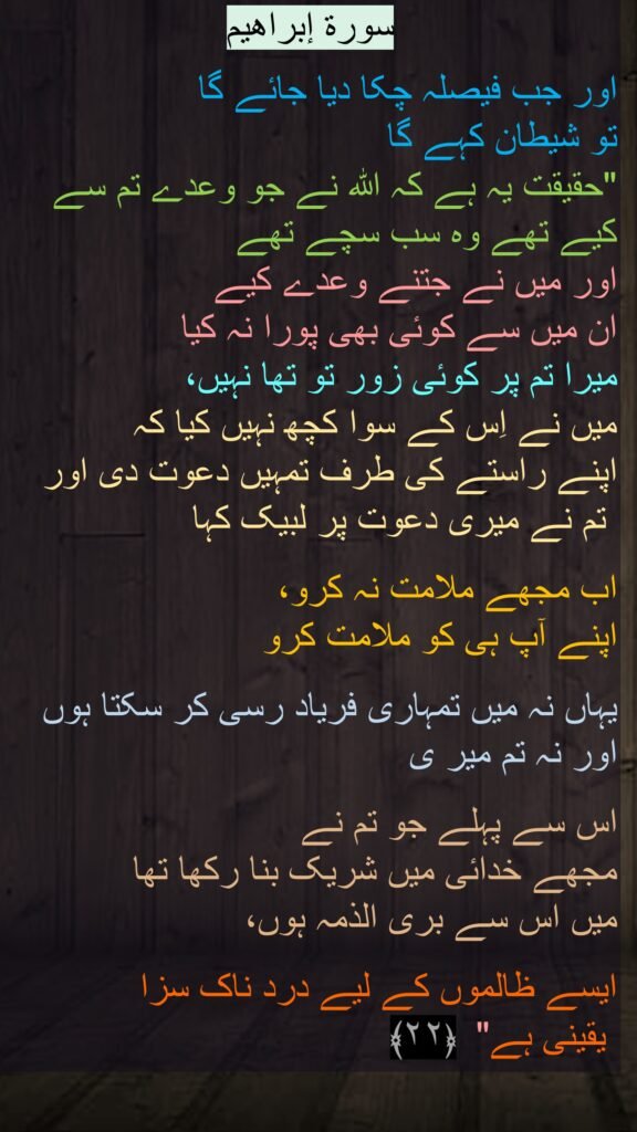وۡرَةُ إبراهیم

وَقَالَ ٱلشَّيْطَـٰنُ لَمَّا قُضِىَ ٱلْأَمْرُ إِنَّ ٱللَّهَ وَعَدَكُمْ وَعْدَ ٱلْحَقِّ وَوَعَدتُّكُمْ فَأَخْلَفْتُكُمْ ۖ وَمَا كَانَ لِىَ عَلَيْكُم مِّن سُلْطَـٰنٍ إِلَّآ أَن دَعَوْتُكُمْ فَٱسْتَجَبْتُمْ لِى ۖ فَلَا تَلُومُونِى وَلُومُوٓا۟ أَنفُسَكُم ۖ مَّآ أَنَا۠ بِمُصْرِخِكُمْ وَمَآ أَنتُم بِمُصْرِخِىَّ ۖ إِنِّى كَفَرْتُ بِمَآ أَشْرَكْتُمُونِ مِن قَبْلُ ۗ إِنَّ ٱلظَّـٰلِمِينَ لَهُمْ عَذَابٌ أَلِيمٌۭ ٢٢
