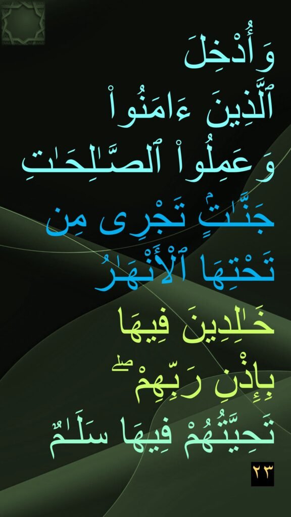 وَأُدْخِلَ 
ٱلَّذِينَ ءَامَنُوا۟ وَعَمِلُوا۟ ٱلصَّـٰلِحَـٰتِ جَنَّـٰتٍۢ تَجْرِى مِن تَحْتِهَا ٱلْأَنْهَـٰرُ خَـٰلِدِينَ فِيهَا 
بِإِذْنِ رَبِّهِمْ ۖ 
تَحِيَّتُهُمْ فِيهَا سَلَـٰمٌ ٢٣

