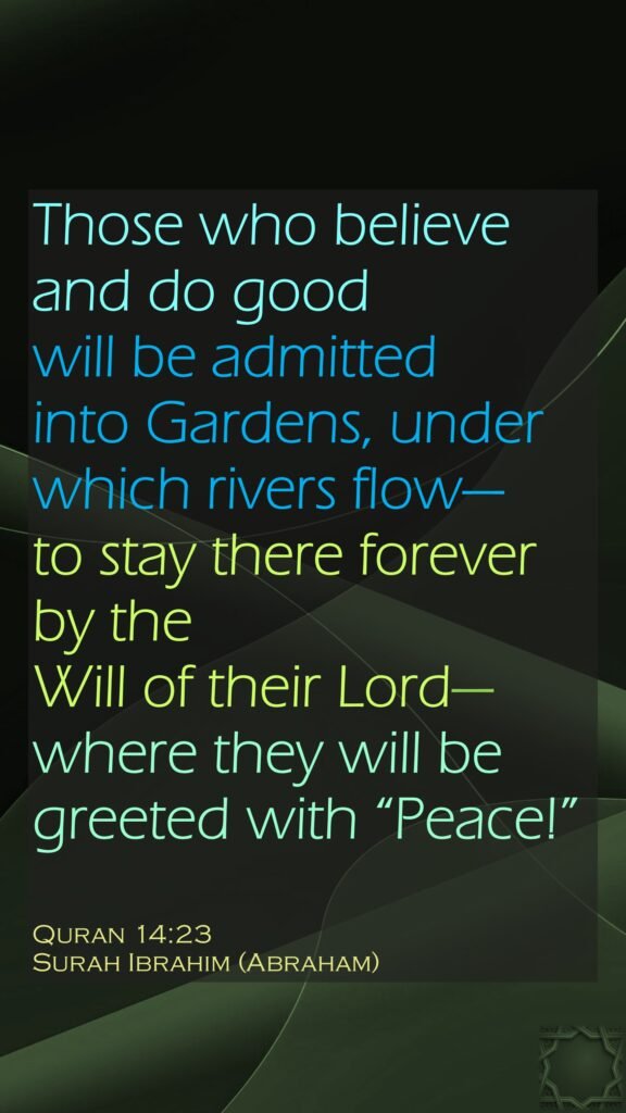Those who believe and do good will be admitted into Gardens, under which rivers flow—to stay there forever by the Will of their Lord—where they will be greeted with “Peace!”Quran 14:23Surah Ibrahim (Abraham)